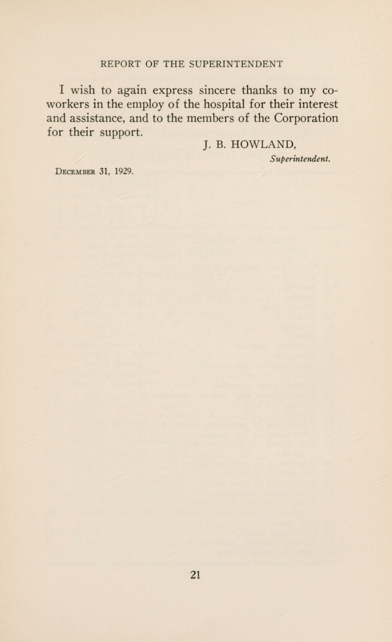 I wish to again express sincere thanks to my co¬ workers in the employ of the hospital for their interest and assistance, and to the members of the Corporation for their support. J. B. HOWLAND, Superintendent. December 31, 1929.