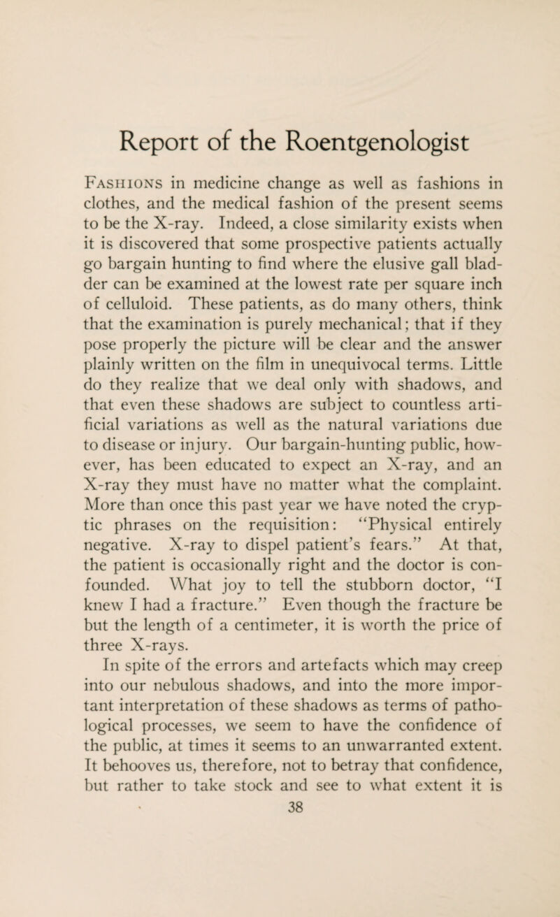 Report of the Roentgenologist Fashions in medicine change as well as fashions in clothes, and the medical fashion of the present seems to be the X-ray. Indeed, a close similarity exists when it is discovered that some prospective patients actually go bargain hunting to find where the elusive gall blad¬ der can be examined at the lowest rate per square inch of celluloid. These patients, as do many others, think that the examination is purely mechanical ; that if they pose properly the picture will be clear and the answer plainly written on the film in unequivocal terms. Little do they realize that we deal only with shadows, and that even these shadows are subject to countless arti¬ ficial variations as well as the natural variations due to disease or injury. Our bargain-hunting public, how¬ ever, has been educated to expect an X-ray, and an X-ray they must have no matter what the complaint. More than once this past year we have noted the cryp¬ tic phrases on the requisition: ‘‘Physical entirely negative. X-ray to dispel patient’s fears.” At that, the patient is occasionally right and the doctor is con¬ founded. What joy to tell the stubborn doctor, “I knew I had a fracture.” Even though the fracture be but the length of a centimeter, it is worth the price of three X-rays. In spite of the errors and artefacts which may creep into our nebulous shadows, and into the more impor¬ tant interpretation of these shadows as terms of patho¬ logical processes, we seem to have the confidence of the public, at times it seems to an unwarranted extent. It behooves us, therefore, not to betray that confidence, but rather to take stock and see to what extent it is