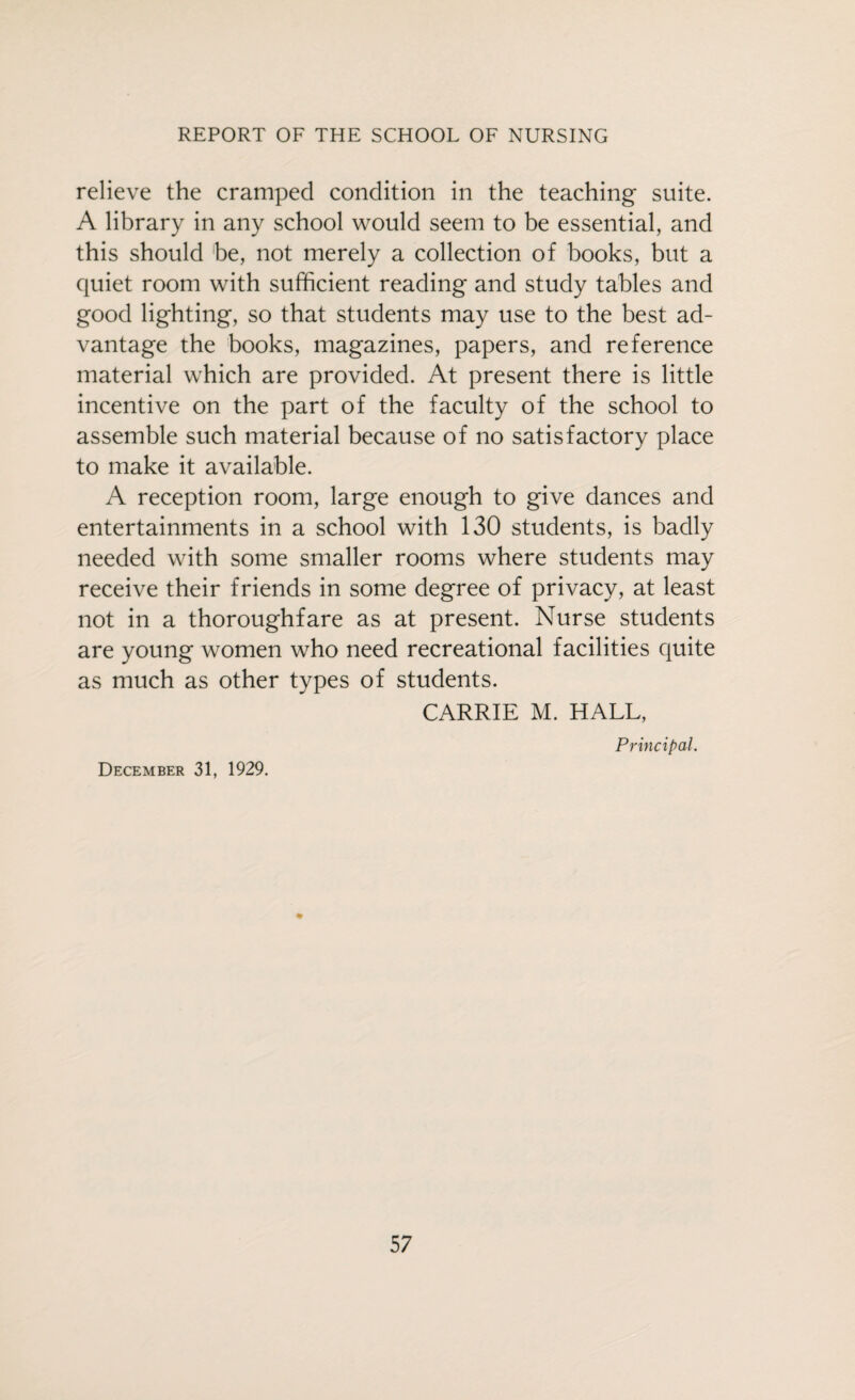 relieve the cramped condition in the teaching suite. A library in any school would seem to be essential, and this should be, not merely a collection of books, but a quiet room with sufficient reading and study tables and good lighting, so that students may use to the best ad¬ vantage the books, magazines, papers, and reference material which are provided. At present there is little incentive on the part of the faculty of the school to assemble such material because of no satisfactory place to make it available. A reception room, large enough to give dances and entertainments in a school with 130 students, is badly needed with some smaller rooms where students may receive their friends in some degree of privacy, at least not in a thoroughfare as at present. Nurse students are young women who need recreational facilities quite as much as other types of students. CARRIE M. HALL, Principal. December 31, 1929.