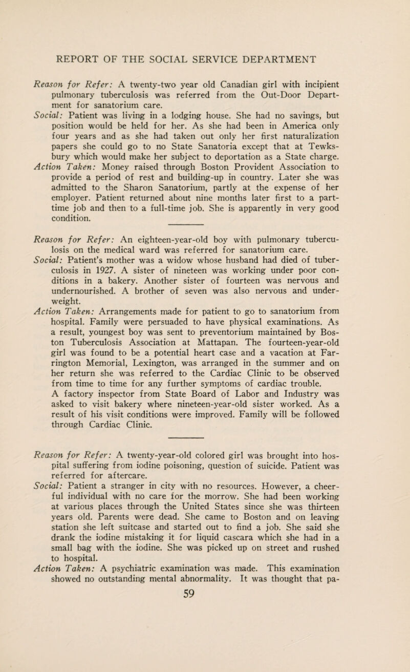 Reason for Refer: A twenty-two year old Canadian girl with incipient pulmonary tuberculosis was referred from the Out-Door Depart¬ ment for sanatorium care. Social: Patient was living in a lodging house. She had no savings, but position would be held for her. As she had been in America only four years and as she had taken out only her first naturalization papers she could go to no State Sanatoria except that at Tewks¬ bury which would make her subject to deportation as a State charge. Action Taken: Money raised through Boston Provident Association to provide a period of rest and building-up in country. Later she was admitted to the Sharon Sanatorium, partly at the expense of her employer. Patient returned about nine months later first to a part- time job and then to a full-time job. She is apparently in very good condition. Reason for Refer: An eighteen-year-old boy with pulmonary tubercu¬ losis on the medical ward was referred for sanatorium care. Social: Patient’s mother was a widow whose husband had died of tuber¬ culosis in 1927. A sister of nineteen was working under poor con¬ ditions in a bakery. Another sister of fourteen was nervous and undernourished. A brother of seven was also nervous and under¬ weight. Action Taken: Arrangements made for patient to go to sanatorium from hospital. Family were persuaded to have physical examinations. As a result, youngest boy was sent to preventorium maintained by Bos¬ ton Tuberculosis Association at Mattapan. The fourteen-year-old girl was found to be a potential heart case and a vacation at Far¬ rington Memorial, Lexington, was arranged in the summer and on her return she was referred to the Cardiac Clinic to be observed from time to time for any further symptoms of cardiac trouble. A factory inspector from State Board of Labor and Industry was asked to visit bakery where nineteen-year-old sister worked. As a result of his visit conditions were improved. Family will be followed through Cardiac Clinic. Reason for Refer: A twenty-year-old colored girl was brought into hos¬ pital suffering from iodine poisoning, question of suicide. Patient was referred for aftercare. Social: Patient a stranger in city with no resources. However, a cheer¬ ful individual with no care for the morrow. She had been working at various places through the United States since she was thirteen years old. Parents were dead. She came to Boston and on leaving station she left suitcase and started out to find a job. She said she drank the iodine mistaking it for liquid cascara which she had in a small bag with the iodine. She was picked up on street and rushed to hospital. Action Taken: A psychiatric examination was made. This examination showed no outstanding mental abnormality. It was thought that pa-