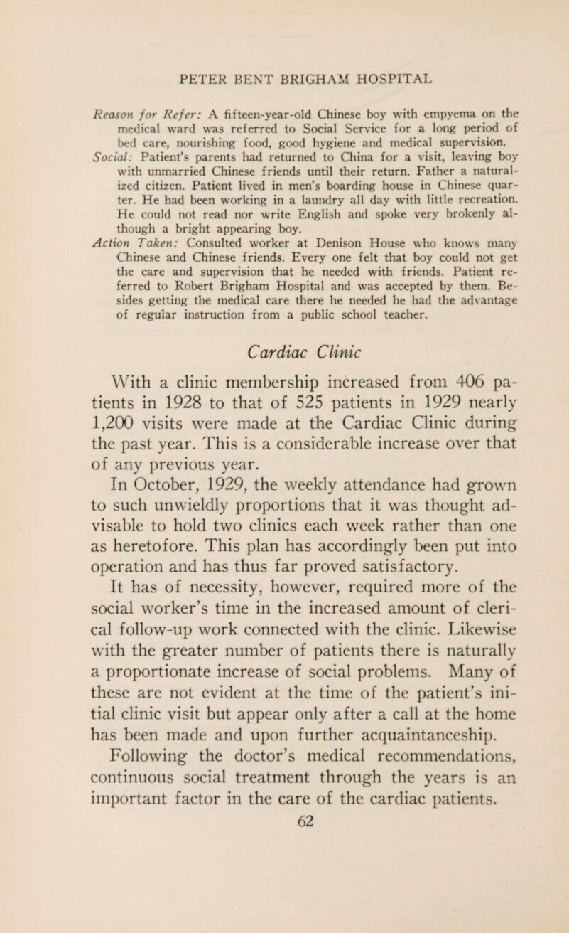 Reason for Refer: A fifteen-year-old Chinese boy with empyema on the medical ward was referred to Social Service for a long period of bed care, nourishing food, good hygiene and medical supervision. Social: Patient’s parents had returned to China for a visit, leaving boy with unmarried Chinese friends until their return. Father a natural¬ ized citizen. Patient lived in men’s boarding house in Chinese quar¬ ter. He had been working in a laundry all day with little recreation. He could not read nor write English and spoke very brokenly al¬ though a bright appearing boy. Action Taken: Consulted worker at Denison House who knows many Chinese and Chinese friends. Every one felt that boy could not get the care and supervision that he needed with friends. Patient re¬ ferred to Robert Brigham Hospital and was accepted by them. Be¬ sides getting the medical care there he needed he had the advantage of regular instruction from a public school teacher. Cardiac Clinic With a clinic membership increased from 406 pa¬ tients in 1928 to that of 525 patients in 1929 nearly 1,200 visits were made at the Cardiac Clinic during the past year. This is a considerable increase over that of any previous year. In October, 1929, the weekly attendance had grown to such unwieldly proportions that it was thought ad¬ visable to hold two clinics each week rather than one as heretofore. This plan has accordingly been put into operation and has thus far proved satisfactory. It has of necessity, however, required more of the social worker's time in the increased amount of cleri¬ cal follow-up work connected with the clinic. Likewise with the greater number of patients there is naturally a proportionate increase of social problems. Many of these are not evident at the time of the patient’s ini¬ tial clinic visit but appear only after a call at the home has been made and upon further acquaintanceship. Following the doctor’s medical recommendations, continuous social treatment through the years is an important factor in the care of the cardiac patients.