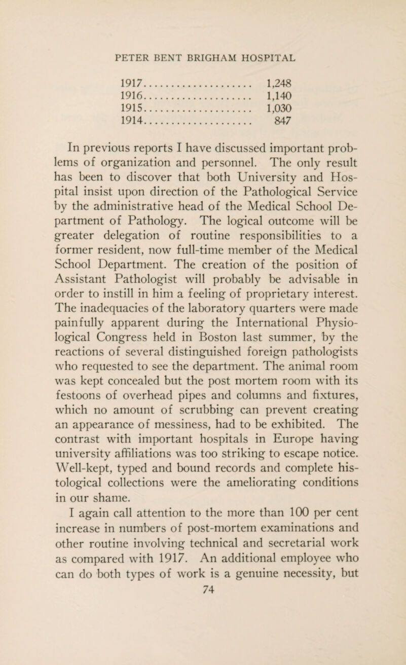 1917. . 1,248 1916. . 1,140 1915. . 1,030 1914. . 847 In previous reports I have discussed important prob¬ lems of organization and personnel. The only result has been to discover that both University and Hos¬ pital insist upon direction of the Pathological Service by the administrative head of the Medical School De¬ partment of Pathology. The logical outcome will be greater delegation of routine responsibilities to a former resident, now full-time member of the Medical School Department. The creation of the position of Assistant Pathologist will probably be advisable in order to instill in him a feeling of proprietary interest. The inadequacies of the laboratory quarters were made painfully apparent during the International Physio¬ logical Congress held in Boston last summer, by the reactions of several distinguished foreign pathologists who requested to see the department. The animal room was kept concealed but the post mortem room with its festoons of overhead pipes and columns and fixtures, which no amount of scrubbing can prevent creating an appearance of messiness, had to be exhibited. The contrast with important hospitals in Europe having university affiliations was too striking to escape notice. Well-kept, typed and bound records and complete his¬ tological collections were the ameliorating conditions in our shame. I again call attention to the more than 100 per cent increase in numbers of post-mortem examinations and other routine involving technical and secretarial work as compared with 1917. An additional employee who can do both types of work is a genuine necessity, but