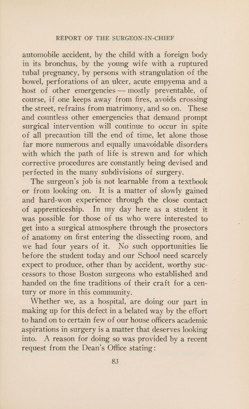 automobile accident, by the child with a foreign body in its bronchus, by the young wife with a ruptured tubal pregnancy, by persons with strangulation of the bowel, perforations of an ulcer, acute empyema and a host of other emergencies — mostly preventable, of course, if one keeps away from fires, avoids crossing the street, refrains from matrimony, and so on. These and countless other emergencies that demand prompt surgical intervention will continue to occur in spite of all precaution till the end of time, let alone those far more numerous and equally unavoidable disorders with which the path of life is strewn and for which corrective procedures are constantly being devised and perfected in the many subdivisions of surgery. The surgeon's job is not learnable from a textbook or from looking on. It is a matter of slowly gained and hard-won experience through the close contact of apprenticeship. In my day here as a student it was possible for those of us who were interested to get into a surgical atmosphere through the prosectors of anatomy on first entering the dissecting room, and we had four years of it. No such opportunities lie before the student today and our School need scarcely expect to produce, other than by accident, worthy suc¬ cessors to those Boston surgeons who established and handed on the fine traditions of their craft for a cen¬ tury or more in this community. Whether we, as a hospital, are doing our part in making up for this defect in a belated way by the effort to hand on to certain few of our house officers academic aspirations in surgery is a matter that deserves looking into. A reason for doing so was provided by a recent request from the Dean’s Office stating: