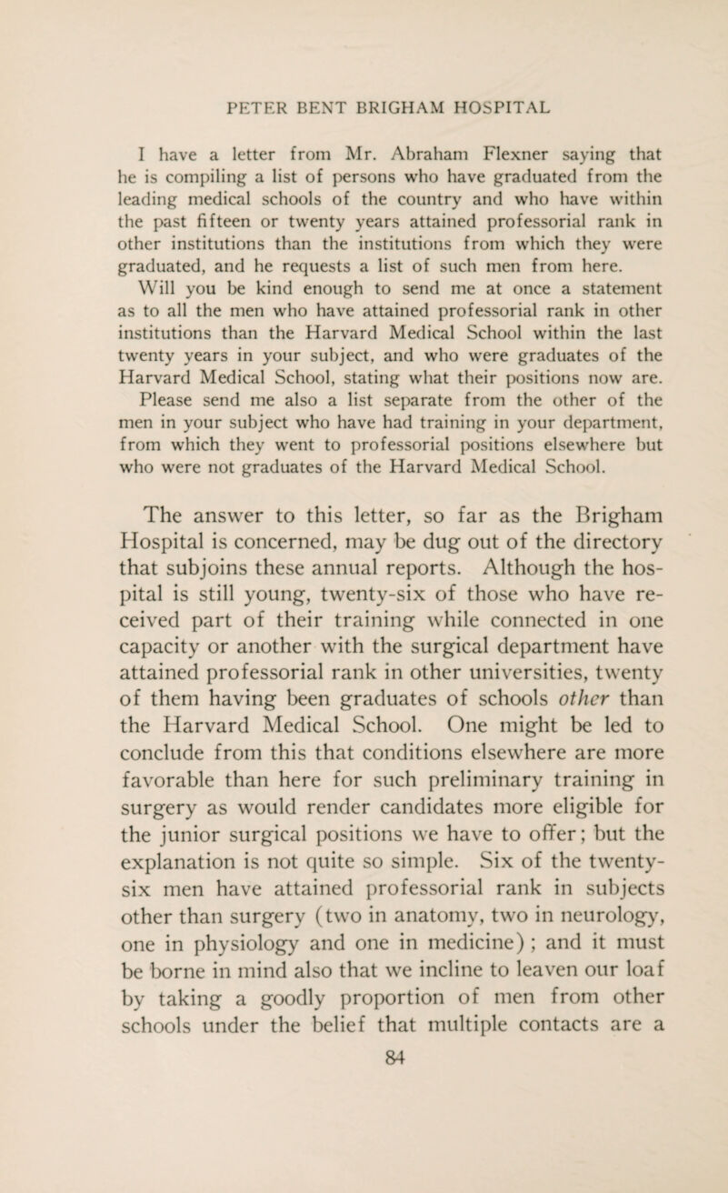 I have a letter from Mr. Abraham Flexner saying that he is compiling a list of persons who have graduated from the leading medical schools of the country and who have within the past fifteen or twenty years attained professorial rank in other institutions than the institutions from which they were graduated, and he requests a list of such men from here. Will you be kind enough to send me at once a statement as to all the men who have attained professorial rank in other institutions than the Harvard Medical School within the last twenty years in your subject, and who were graduates of the Harvard Medical School, stating what their positions now are. Please send me also a list separate from the other of the men in your subject who have had training in your department, from which they went to professorial positions elsewhere but who were not graduates of the Harvard Medical School. The answer to this letter, so far as the Brigham Hospital is concerned, may be dug out of the directory that subjoins these annual reports. Although the hos¬ pital is still young, twenty-six of those who have re¬ ceived part of their training while connected in one capacity or another with the surgical department have attained professorial rank in other universities, twenty of them having been graduates of schools other than the Harvard Medical School. One might be led to conclude from this that conditions elsewhere are more favorable than here for such preliminary training in surgery as would render candidates more eligible for the junior surgical positions we have to offer; but the explanation is not quite so simple. Six of the twenty- six men have attained professorial rank in subjects other than surgery (two in anatomy, two in neurology, one in physiology and one in medicine); and it must be borne in mind also that we incline to leaven our loaf by taking a goodly proportion of men from other schools under the belief that multiple contacts are a