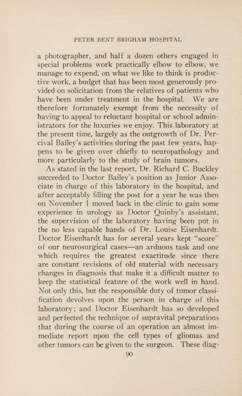 a photographer, and half a dozen others engaged in special problems work practically elbow to elbow, we manage to expend, on what we like to think is produc¬ tive work, a budget that has been most generously pro¬ vided on solicitation from the relatives of patients who have been under treatment in the hospital. We are therefore fortunately exempt from the necessity of having to appeal to reluctant hospital or school admin¬ istrators for the luxuries we enjoy. This laboratory at the present time, largely as the outgrowth of Dr. Per- cival Bailey's activities during the past few years, hap¬ pens to be given over chiefly to neuropathology and more particularly to the study of brain tumors. As stated in the last report, Dr. Richard C. Buckley succeeded to Doctor Bailey's position as Junior Asso¬ ciate in charge of this laboratory in the hospital, and after acceptably filling the post for a year he was then on November 1 moved back in the clinic to gain some experience in urology as Doctor Quinby’s assistant, the supervision of the laboratory having been put in the no less capable hands of Dr. Louise Eisenhardt. Doctor Eisenhardt has for several years kept “score'’ of our neurosurgical cases—an arduous task and one which requires the greatest exactitude since there are constant revisions of old material with necessarv w changes in diagnosis that make it a difficult matter to keep the statistical feature of the work well in hand. Not only this, but the responsible duty of tumor classi¬ fication devolves upon the person in charge of this laboratory; and Doctor Eisenhardt has so developed and perfected the technique of supravital preparations that during the course of an operation an almost im¬ mediate report upon the cell types of gliomas and other tumors can be given to the surgeon. These diag-