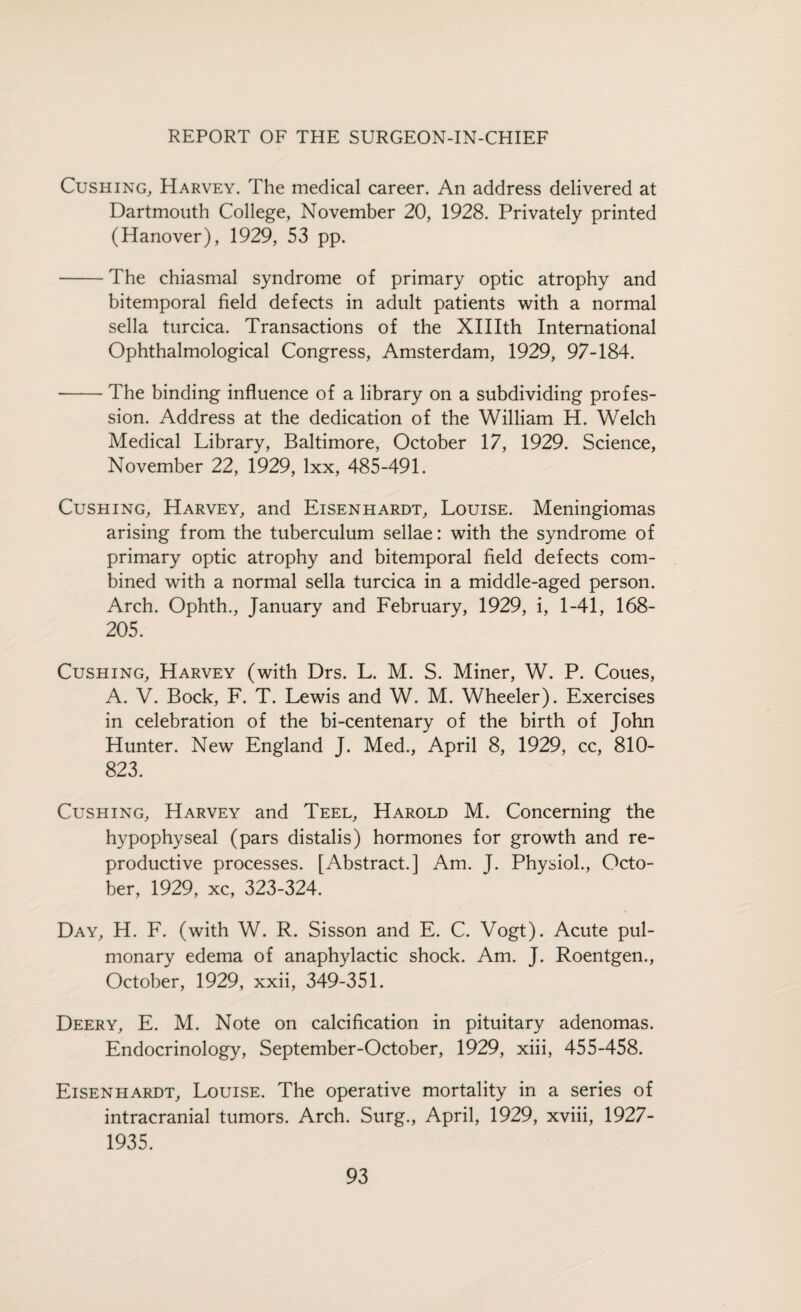 Cushing, Harvey. The medical career. An address delivered at Dartmouth College, November 20, 1928. Privately printed (Hanover), 1929, 53 pp. -The chiasmal syndrome of primary optic atrophy and bitemporal field defects in adult patients with a normal sella turcica. Transactions of the XHIth International Ophthalmological Congress, Amsterdam, 1929, 97-184. -The binding influence of a library on a subdividing profes¬ sion. Address at the dedication of the William H. Welch Medical Library, Baltimore, October 17, 1929. Science, November 22, 1929, lxx, 485-491. Cushing, Harvey, and Eisenhardt, Louise. Meningiomas arising from the tuberculum sellae: with the syndrome of primary optic atrophy and bitemporal field defects com¬ bined with a normal sella turcica in a middle-aged person. Arch. Ophth., January and February, 1929, i, 1-41, 168- 205. Cushing, Harvey (with Drs. L. M. S. Miner, W. P. Coues, A. V. Bock, F. T. Lewis and W. M. Wheeler). Exercises in celebration of the bi-centenary of the birth of John Hunter. New England J. Med., April 8, 1929, cc, 810- 823. Cushing, Harvey and Teel, Harold M. Concerning the hypophyseal (pars distalis) hormones for growth and re¬ productive processes. [Abstract.] Am. J. Physiol., Octo¬ ber, 1929, xc, 323-324. Day, H. F. (with W. R. Sisson and E. C. Vogt). Acute pul¬ monary edema of anaphylactic shock. Am. J. Roentgen., October, 1929, xxii, 349-351. Deery, E. M. Note on calcification in pituitary adenomas. Endocrinology, September-October, 1929, xiii, 455-458. Eisenhardt, Louise. The operative mortality in a series of intracranial tumors. Arch. Surg., April, 1929, xviii, 1927- 1935.