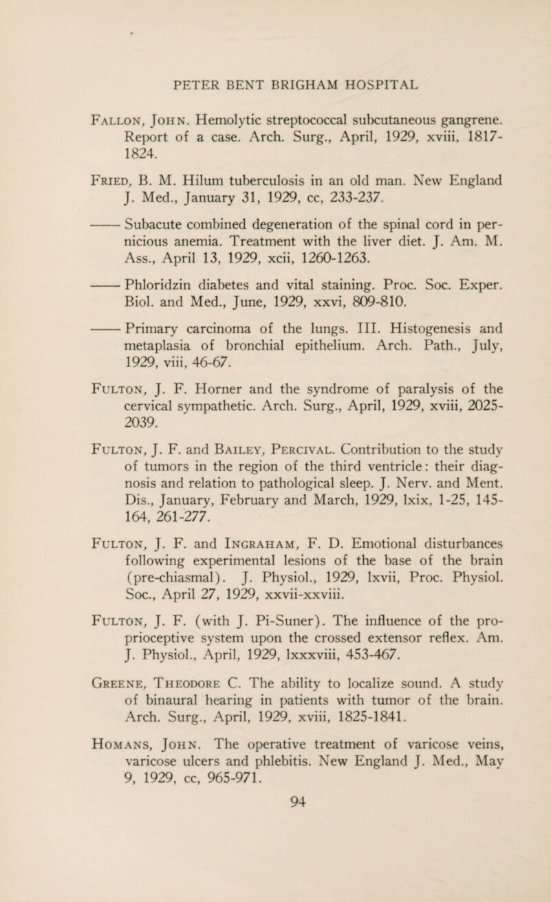 Fallon, John. Hemolytic streptococcal subcutaneous gangrene. Report of a case. Arch. Surg., April, 1929, xviii, 1817- 1824. Fried, B. M. Hilum tuberculosis in an old man. New England J. Med., January 31, 1929, cc, 233-237. -Subacute combined degeneration of the spinal cord in per¬ nicious anemia. Treatment with the liver diet. J. Am. M. Ass., April 13, 1929, xcii, 1260-1263. -Phloridzin diabetes and vital staining. Proc. Soc. Exper. Biol, and Med., June, 1929, xxvi, 809-810. -Primary carcinoma of the lungs. III. Histogenesis and metaplasia of bronchial epithelium. Arch. Path., July, 1929, viii, 46-67. Fulton, J. F. Horner and the syndrome of paralysis of the cervical sympathetic. Arch. Surg., April, 1929, xviii, 2025- 2039. Fulton, J. F. and Bailey, Percival. Contribution to the study of tumors in the region of the third ventricle: their diag¬ nosis and relation to pathological sleep. J. Nerv. and Ment. Dis., January, February and March, 1929, lxix, 1-25, 145- 164, 261-277. Fulton, J. F. and Ingraham, F. D. Emotional disturbances following experimental lesions of the base of the brain (pre-chiasmal). J. Physiol., 1929, lxvii, Proc. Physiol. Soc., April 27, 1929, xxvii-xxviii. Fulton, J. F. (with J. Pi-Suner). The influence of the pro¬ prioceptive system upon the crossed extensor reflex. Am. J. Physiol., April, 1929, lxxxviii, 453-467. Greene, Theodore C. The ability to localize sound. A study of binaural hearing in patients with tumor of the brain. Arch. Surg., April, 1929, xviii, 1825-1841. Homans, John. The operative treatment of varicose veins, varicose ulcers and phlebitis. New England J. Med., May 9, 1929, cc, 965-971.