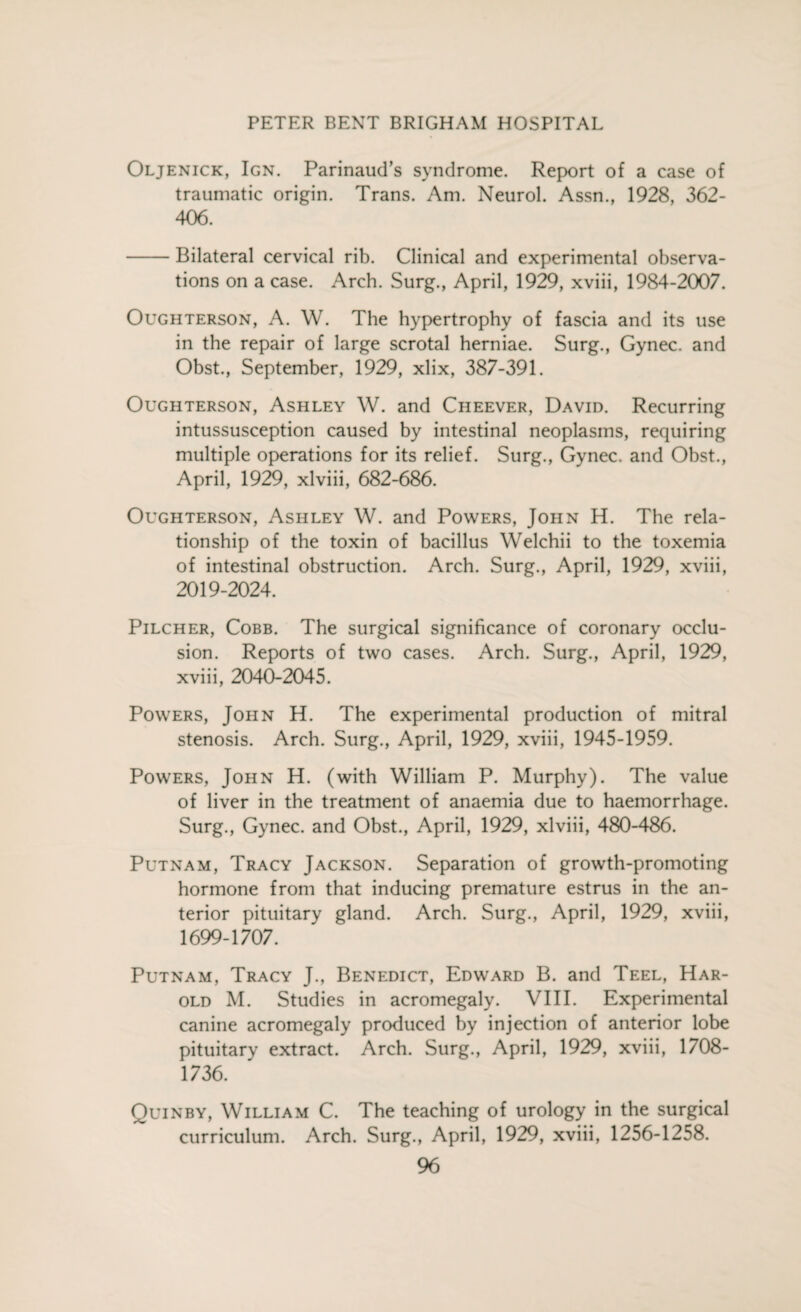 Oljenick, Ign. Parinaud’s syndrome. Report of a case of traumatic origin. Trans. Am. Neurol. Assn., 1928, 362- 406. -Bilateral cervical rib. Clinical and experimental observa¬ tions on a case. Arch. Surg., April, 1929, xviii, 1984-2007. Oughterson, A. W. The hypertrophy of fascia and its use in the repair of large scrotal herniae. Surg., Gynec. and Obst., September, 1929, xlix, 387-391. Oughterson, Ashley W. and Cheever, David. Recurring intussusception caused by intestinal neoplasms, requiring multiple operations for its relief. Surg., Gynec. and Obst., April, 1929, xlviii, 682-686. Oughterson, Ashley W. and Powers, John H. The rela¬ tionship of the toxin of bacillus Welchii to the toxemia of intestinal obstruction. Arch. Surg., April, 1929, xviii, 2019-2024. Pilcher, Cobb. The surgical significance of coronary occlu¬ sion. Reports of two cases. Arch. Surg., April, 1929, xviii, 2040-2045. Powers, John H. The experimental production of mitral stenosis. Arch. Surg., April, 1929, xviii, 1945-1959. Powers, John H. (with William P. Murphy). The value of liver in the treatment of anaemia due to haemorrhage. Surg., Gynec. and Obst., April, 1929, xlviii, 480-486. Putnam, Tracy Jackson. Separation of growth-promoting hormone from that inducing premature estrus in the an¬ terior pituitary gland. Arch. Surg., April, 1929, xviii, 1699-1707. Putnam, Tracy J., Benedict, Edward B. and Teel, Har¬ old M. Studies in acromegaly. VIII. Experimental canine acromegaly produced by injection of anterior lobe pituitary extract. Arch. Surg., April, 1929, xviii, 1708- 1736. Quinby, William C. The teaching of urology in the surgical curriculum. Arch. Surg., April, 1929, xviii, 1256-1258.