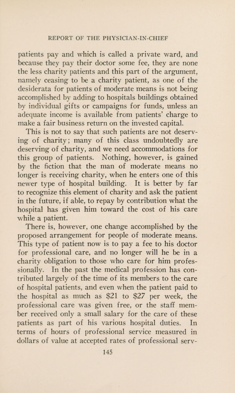 patients pay and which is called a private ward, and because they pay their doctor some fee, they are none the less charity patients and this part of the argument, namely ceasing to be a charity patient, as one of the desiderata for patients of moderate means is not being accomplished by adding to hospitals buildings obtained by individual gifts or campaigns for funds, unless an adequate income is available from patients’ charge to make a fair business return on the invested capital. This is not to say that such patients are not deserv¬ ing of charity; many of this class undoubtedly are deserving of charity, and we need accommodations for this group of patients. Nothing, however, is gained by the fiction that the man of moderate means no longer is receiving charity, when he enters one of this newer type of hospital building. It is better by far to recognize this element of charity and ask the patient in the future, if able, to repay by contribution what the hospital has given him toward the cost of his care while a patient. There is, however, one change accomplished by the proposed arrangement for people of moderate means. This type of patient now is to pay a fee to his doctor for professional care, and no longer will he be in a charity obligation to those who care for him profes¬ sionally. In the past the medical profession has con¬ tributed largely of the time of its members to the care of hospital patients, and even when the patient paid to the hospital as much as $21 to $27 per week, the professional care was given free, or the stafif mem¬ ber received only a small salary for the care of these patients as part of his various hospital duties. In terms of hours of professional service measured in dollars of value at accepted rates of professional serv-