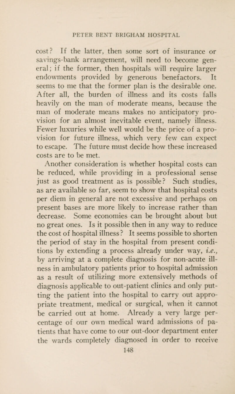 cost? If the latter, then some sort of insurance or savings-bank arrangement, will need to become gen¬ eral; if the former, then hospitals will require larger endowments provided by generous benefactors. It seems to me that the former plan is the desirable one. After all, the burden of illness and its costs falls heavily on the man of moderate means, because the man of moderate means makes no anticipatory pro¬ vision for an almost inevitable event, namely illness. Fewer luxuries while well would be the price of a pro¬ vision for future illness, which very few can expect to escape. The future must decide how these increased costs are to be met. Another consideration is whether hospital costs can be reduced, while providing in a professional sense just as good treatment as is possible? Such studies, as are available so far, seem to show that hospital costs per diem in general are not excessive and perhaps on present bases are more likely to increase rather than decrease. Some economies can be brought about but no great ones. Is it possible then in any way to reduce the cost of hospital illness ? It seems possible to shorten the period of stay in the hospital from present condi¬ tions by extending a process already under way, i.e., by arriving at a complete diagnosis for non-acute ill¬ ness in ambulatory patients prior to hospital admission as a result of utilizing more extensively methods of diagnosis applicable to out-patient clinics and only put¬ ting the patient into the hospital to carry out appro¬ priate treatment, medical or surgical, when it cannot be carried out at home. Already a very large per¬ centage of our own medical ward admissions of pa¬ tients that have come to our out-door department enter the wards completely diagnosed in order to receive