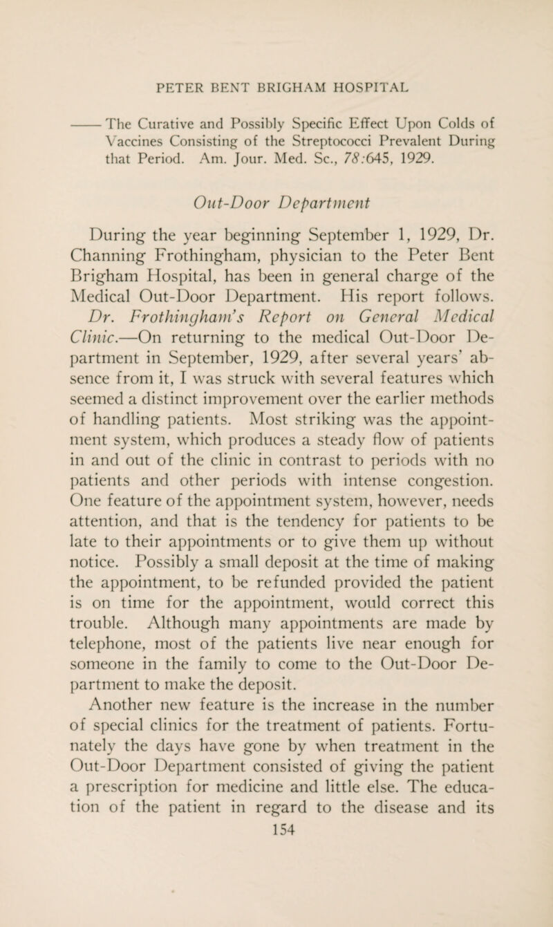 -The Curative and Possibly Specific Effect Upon Colds of Vaccines Consisting of the Streptococci Prevalent During that Period. Am. Jour. Med. Sc., 7<V:645, 1929. Out-Door Department During the year beginning September 1, 1929, Dr. Channing Frothingham, physician to the Peter Bent Brigham Hospital, has been in general charge of the Medical Out-Door Department. His report follows. Dr. Frothing ham’s Report on General Medical Clinic.—On returning to the medical Out-Door De¬ partment in September, 1929, after several years' ab¬ sence from it, I was struck with several features which seemed a distinct improvement over the earlier methods of handling patients. Most striking was the appoint¬ ment system, which produces a steady flow of patients in and out of the clinic in contrast to periods with no patients and other periods with intense congestion. One feature of the appointment system, however, needs attention, and that is the tendency for patients to be late to their appointments or to give them up without notice. Possibly a small deposit at the time of making the appointment, to be refunded provided the patient is on time for the appointment, would correct this trouble. Although many appointments are made by telephone, most of the patients live near enough for someone in the family to come to the Out-Door De¬ partment to make the deposit. Another new feature is the increase in the number of special clinics for the treatment of patients. Fortu¬ nately the days have gone by when treatment in the Out-Door Department consisted of giving the patient a prescription for medicine and little else. The educa¬ tion of the patient in regard to the disease and its