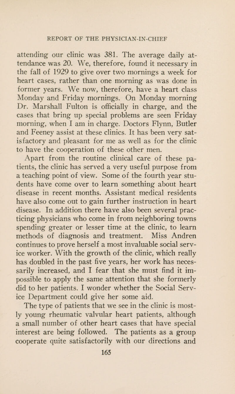 attending our clinic was 381. The average daily at¬ tendance was 20. We, therefore, found it necessary in the fall of 1929 to give over two mornings a week for heart cases, rather than one morning as was done in former years. We now, therefore, have a heart class Monday and Friday mornings. On Monday morning Dr. Marshall Fulton is officially in charge, and the cases that bring up special problems are seen Friday morning, when I am in charge. Doctors Flynn, Butler and Feeney assist at these clinics, It has been very sat¬ isfactory and pleasant for me as well as for the clinic to have the cooperation of these other men. Apart from the routine clinical care of these pa¬ tients, the clinic has served a very useful purpose from a teaching point of view. Some of the fourth year stu¬ dents have come over to learn something about heart disease in recent months. Assistant medical residents have also come out to gain further instruction in heart disease. In addition there have also been several prac¬ ticing physicians who come in from neighboring towns spending greater or lesser time at the clinic, to learn methods of diagnosis and treatment. Miss Andren continues to prove herself a most invaluable social serv¬ ice worker. With the growth of the clinic, which really has doubled in the past five years, her work has neces¬ sarily increased, and I fear that she must find it im¬ possible to apply the same attention that she formerly did to her patients. I wonder whether the Social Serv¬ ice Department could give her some aid. The type of patients that we see in the clinic is most¬ ly young rheumatic valvular heart patients, although a small number of other heart cases that have special interest are being followed. The patients as a group cooperate quite satisfactorily with our directions and