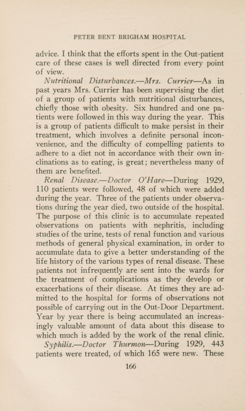 advice. I think that the efforts spent in the Out-patient care of these cases is well directed from every point of view. Nutritional Disturbances.—Mrs. Currier—As in past years Mrs. Currier has been supervising the diet of a group of patients with nutritional disturbances, chiefly those with obesity. Six hundred and one pa¬ tients were followed in this way during the year. This is a group of patients difficult to make persist in their treatment, which involves a definite personal incon¬ venience, and the difficulty of compelling patients to adhere to a diet not in accordance with their own in¬ clinations as to eating, is great; nevertheless many of them are benefited. Renal Disease.—Doctor O’Hare—During 1929, 110 patients were followed, 48 of which were added during the year. Three of the patients under observa¬ tions during the year died, two outside of the hospital. The purpose of this clinic is to accumulate repeated observations on patients with nephritis, including studies of the urine, tests of renal function and various methods of general physical examination, in order to accumulate data to give a better understanding of the life history of the various types of renal disease. These patients not infrequently are sent into the wards for the treatment of complications as they develop or exacerbations of their disease. At times they are ad¬ mitted to the hospital for forms of observations not possible of carrying out in the Out-Door Department. Year by year there is being accumulated an increas¬ ingly valuable amount of data about this disease to which much is added by the work of the renal clinic. Syphilis.—Doctor Thurmon—During 1929, 443 patients were treated, of which 165 were new. These