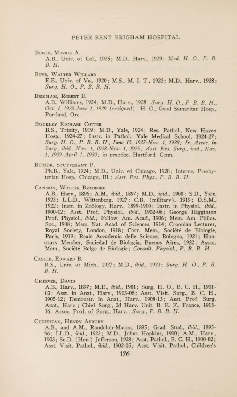 Bowie, Morris A. A. B., Univ. of Col., 1925; M.D., Harv., 1929; Med. H. O., P. B. B. H. Boyd, Walter Willard E.E., Univ. of Va., 1920; M.S., M. I. T., 1922; M.D., Harv., 1928; Surg. H. 0., P. B. B. H. Brigham, Robert B. A. B., Williams, 1924; M.D., Harv., 1928; Surg. H. O., P. B. B. H.. Oct. 1, 1928-June 1, 1929 (resigned) ; H. O., Good Samaritan IIosp., Portland, Ore. Buckley Richard Cotter B. S., Trinity, 1919; M.D., Yale, 1924; Res. Pathol., New Haven Hosp., 1924-27; Instr. in Pathol., Yale Medical School, 1924-27; Surg. H. O., P. B. B. H., June 15, 1927-Nov. 1, 1928; Jr. Assoc, in Surg., ibid., Nov. 1, 1928-Nov. 1, 1929; Asst. Res. Surg., ibid.. Nov. 1, 1929-April 1. 1930; in practice, Hartford, Conn. Butler, Stuyvesant P. Ph.B., Yale, 1924; M.D., Univ. of Chicago, 1928; Interne, Presby¬ terian Hosp., Chicago, Ill.; Asst. Res. Phys., P. B. B. H. Cannon, Walter Bradford A. B., Harv., 1896; A.M., ibid., 1897; M.D., ibid., 1900; S.D., Yale, 1923; L.L.D., Wittenberg, 1927; C.B. (military), 1919; D.S.M., 1922; Instr. in Zoology, Harv., 1899-1900; Instr. in Physiol., ibid., 1900-02; Asst. Prof. Physiol., ibid., 1902-06; George Higginson Prof. Physiol., ibid.; Fellow, Am. Acad., 1906; Mem. Am. Philos. Soc., 1908; Mem. Nat. Acad, of Sciences, 1914; Croonian Lecturer, Royal Society, London, 1918; Corr. Mem., Societe de Biologie, Paris, 1919; Reale Accademia delle Scienze, Bologna, 1921; Hon¬ orary Member, Sociedad de Biologia, Buenos Aires, 1922; Assoc. Mem., Societe Beige de Biologie; Consult. Physiol., P. B. B. H. Castle, Edward B. B. S., Univ. of Mich., 1927; M.D., ibid., 1929; Surg. H. O., P. B. B. H. Cheever, David A.B., Harv., 1897; M.D., ibid., 1901; Surg. H. O., B. C. H, 1901- 03; Asst, in Anat., Harv., 1903-08; Asst. Visit. Surg., B. C. H., 1905-12; Demonstr. in Anat., Harv., 1908-13; Asst. Prof. Surg. Anat., Harv.; Chief Surg., 2d Harv. Unit, B. E. F., France, 1915- 16; Assoc. Prof, of Surg., Harv.; Surg., P. B. B. H. Christian, Henry Asbury A.B., and A.M., Randolph-Macon, 1895; Grad. Stud., ibid., 1895- 96; LL.D., ibid., 1923; M.D., Johns Hopkins, 1900; A.M., Harv., 1903; Sc.D. (Hon.) Jefferson, 1928; Asst. Pathol., B. C. H., 1900-02; Asst. Visit. Pathol., ibid., 1902-05; Asst. Visit. Pathol., Children’s