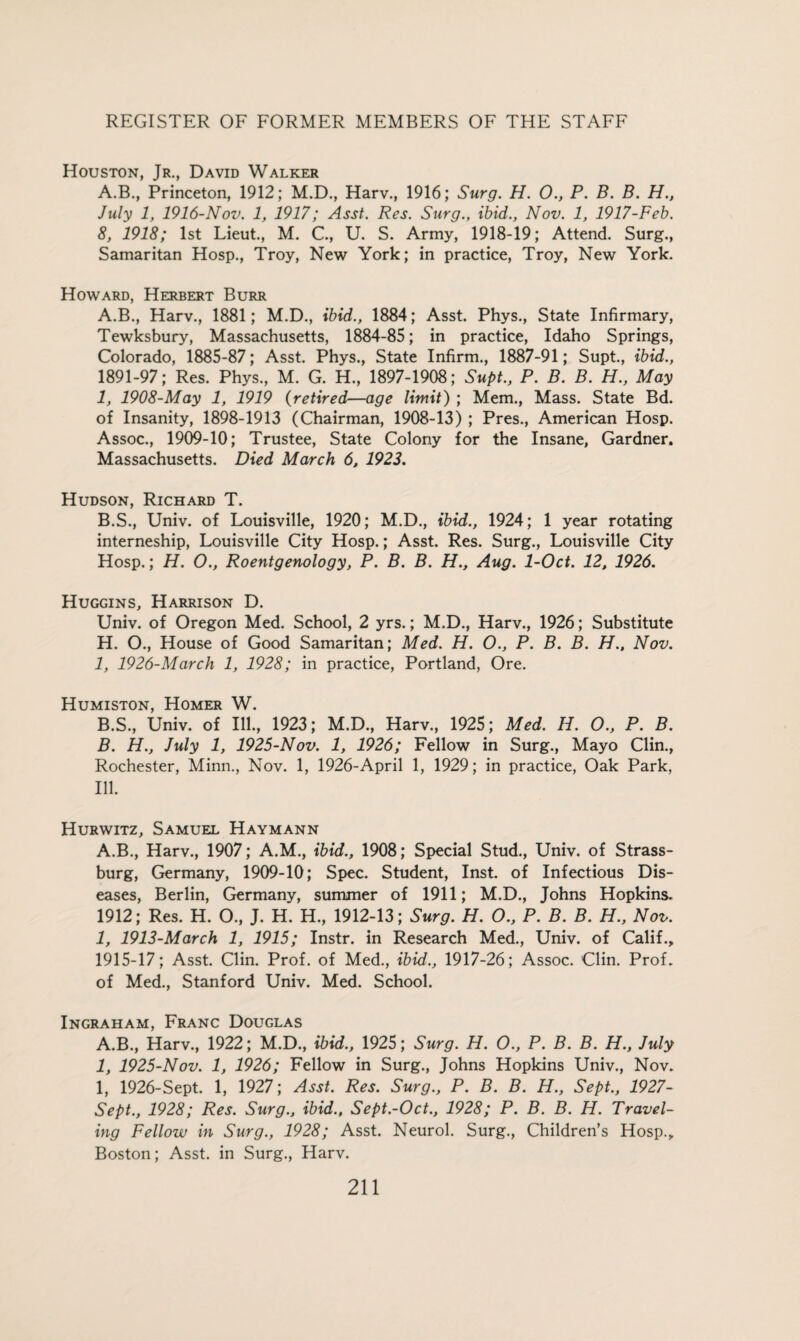 Houston, Jr., David Walker A.B., Princeton, 1912; M.D., Harv., 1916; Surg. H. 0., P. B. B. H., July 1, 1916-Nov. 1, 1917; Asst. Res. Surg., ibid., Nov. 1, 1917-Feb. 8, 1918; 1st Lieut., M. C., U. S. Army, 1918-19; Attend. Surg., Samaritan Hosp., Troy, New York; in practice, Troy, New York. Howard, Herbert Burr A. B., Harv., 1881; M.D., ibid., 1884; Asst. Phys., State Infirmary, Tewksbury, Massachusetts, 1884-85; in practice, Idaho Springs, Colorado, 1885-87; Asst. Phys., State Infirm., 1887-91; Supt., ibid., 1891-97; Res. Phys., M. G. H., 1897-1908; Supt., P. B. B. H., May 1, 1908-May 1, 1919 (retired—age limit) ; Mem., Mass. State Bd. of Insanity, 1898-1913 (Chairman, 1908-13) ; Pres., American Hosp. Assoc., 1909-10; Trustee, State Colony for the Insane, Gardner. Massachusetts. Died March 6, 1923. Hudson, Richard T. B. S., Univ. of Louisville, 1920; M.D., ibid., 1924; 1 year rotating interneship, Louisville City Hosp.; Asst. Res. Surg., Louisville City Hosp.; H. O., Roentgenology, P. B. B. H., Aug. 1-Oct. 12, 1926. Huggins, Harrison D. Univ. of Oregon Med. School, 2 yrs.; M.D., Harv., 1926; Substitute H. O., House of Good Samaritan; Med. H. O., P. B. B. H., Nov. I, 1926-March 1, 1928; in practice, Portland, Ore. Humiston, Homer W. B.S., Univ. of Ill., 1923; M.D., Harv., 1925; Med. H. O., P. B. B. H., July 1, 1925-Nov. 1, 1926; Fellow in Surg., Mayo Clin., Rochester, Minn., Nov. 1, 1926-April 1, 1929; in practice, Oak Park, Ill. Hurwitz, Samuel Haymann A.B., Harv., 1907; A.M., ibid., 1908; Special Stud., Univ. of Strass- burg, Germany, 1909-10; Spec. Student, Inst, of Infectious Dis¬ eases, Berlin, Germany, summer of 1911; M.D., Johns Hopkins. 1912; Res. H. O., J. H. H., 1912-13; Surg. H. O., P. B. B. H., Nov. 1, 1913-March 1, 1915; Instr. in Research Med., Univ. of Calif., 1915-17; Asst. Clin. Prof, of Med., ibid., 1917-26; Assoc. Clin. Prof, of Med., Stanford Univ. Med. School. Ingraham, Franc Douglas A.B., Harv., 1922; M.D., ibid., 1925; Surg. H. O., P. B. B. H., July 1, 1925-Nov. 1, 1926; Fellow in Surg., Johns Hopkins Univ., Nov. 1, 1926-Sept. 1, 1927; Asst. Res. Surg., P. B. B. H., Sept., 1927- Sept., 1928; Res. Surg., ibid., Sept.-Oct., 1928; P. B. B. H. Travel¬ ing Fellow in Surg., 1928; Asst. Neurol. Surg., Children’s Hosp., Boston; Asst, in Surg., Harv.