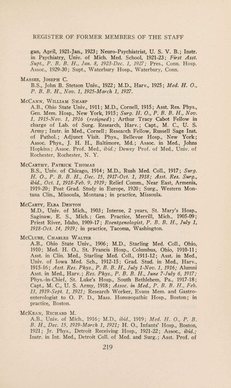 gan, April, 1921-Jan., 1923; Neuro-Psychiatrist, U. S. V. B.; Instr. in Psychiatry, Univ. of Mich. Med. School, 1921-23; First Asst. Supt., P. B. B. H., Jan. 8, 1923-Dec. 1, 1927; Pres., Conn. Hosp. Assoc., 1929-30; Supt., Waterbury Hosp., Waterbury, Conn. Massee, Joseph C. B.S., John B. Stetson Univ., 1922; M.D., Harv., 1925; Med. H. O., P. B. B. H., Nov. 1, 1925-March 1, 1927. McCann, William Sharp A. B., Ohio State Univ., 1911; M.D., Cornell, 1915; Asst. Res. Phys., Gen. Mem. Hosp., New York, 1915; Surg. H. O., P. B. B. H., Nov. 1, 1915-Nov. 1, 1916 (resigned) ; Arthur Tracy Cabot Fellow in charge of Lab. of Surg. Research, Harv.; Capt., M. C., U. S. Army; Instr. in Med., Cornell; Research Fellow, Russell Sage Inst, of Pathol.; Adjunct Visit. Phys., Bellevue Hosp., New York; Assoc. Phys., J. H. H., Baltimore, Md.; Assoc, in Med., Johns Hopkins; Assoc. Prof. Med., ibid.; Dewey Prof, of Med., Univ. of Rochester, Rochester, N. Y. McCarthy, Patrick Thomas B. S., Univ. of Chicago, 1914; M.D., Rush Med. Coll., 1917; Surg. H. O., P. B. B. H., Dec. 15, 1917-Oct. 1, 1918; Asst. Res. Surg., ibid., Oct. 1, 1918-Feb. 9, 1919; Relief Comm., Near East, Armenia, 1919-20; Post Grad. Study in Europe, 1920; Surg., Western Mon¬ tana Clin., Missoula, Montana; in practice, Missoula. McCarty, Elba Denton M.D., Univ. of Mich., 1903; Interne, 2 years, St. Mary’s Hosp., Saginaw, E. S., Mich.; Gen. Practice, Merrill, Mich., 1905-09; Priest River, Idaho, 1909-17; Roentgenologist, P. B. B. H., July 1, 1918-Oct. 14, 1919; in practice, Tacoma, Washington. McClure, Charles Walter A.B., Ohio State Univ., 1906; M.D., Starling Med. Coll., Ohio, 1910; Med. H. O., St. Francis Hosp., Columbus, Ohio, 1910-11; Asst, in Clin. Med., Starling Med. Coll., 1911-12; Asst, in Med., Univ. of Iowa Med. Sch., 1912-15; Grad. Stud, in Med., Harv., 1915-16; Asst. Res. Phys., P. B. B. H., July 1-Nov. 1, 1916; Alumni Asst, in Med., Harv.; Res. Phys., P. B. B. H., June 7-July 6, 1917; Phys.-in-Chief, St. Luke’s Hosp., South Bethlehem, Pa., 1917-18; Capt., M. C., U. S. Army, 1918; Assoc, in Med., P. B. B. H., Feb. 13, 1919-Sept. 1, 1921; Research Worker, Evans Mem. and Gastro¬ enterologist to O. P. D., Mass. Homoeopathic Hosp., Boston; in practice, Boston. McKean, Richard M. A. B., Univ. of Mich., 1916; M.D., ibid., 1919; Med. H. O., P. B. B. H., Dec. 15, 1919-March 1, 1921; H. O., Infants’ Hosp., Boston, 1921; Jr. Phys., Detroit Receiving Hosp., 1921-22; Assoc., ibid.; Instr. in Int. Med., Detroit Coll, of Med. and Surg.; Asst. Prof, of