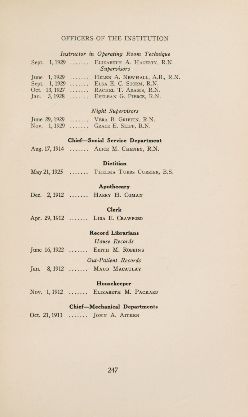 Instructor in Operating Room Technique Sept. 1,1929 . Elizabeth A. Hagerty, R.N. Supervisors June 1, 1929 . Helen A. Newhall, A.B., R.N. Sept. 1,1929 . Elsa E. C. Storm, R.N. Oct. 13,1927 . Rachel T. Adams, R.N. Jan. 3,1928 . Evelean G. Pierce, R.N. Night Supervisors June 29, 1929 . Vera B. Griffin, R.N. Nov. 1,1929 . Grace E. Slipp, R.N. Chief—Social Service Department Aug. 17,1914 . Alice M. Cheney, R.N. Dietitian May 21,1925 . Thelma Tubbs Currier, B.S. Apothecary Dec. 2,1912 . Harry H. Coman Clerk Apr. 29,1912 . Lida E. Crawford Record Librarians House Records June 16,1922 . Edith M. Robbins Out-Patient Records Jan. 8,1912 . Maud Macaulay Housekeeper Nov. 1,1912 . Elizabeth M. Packard Chief—Mechanical Departments Oct. 21,1911 . John A. Aitken