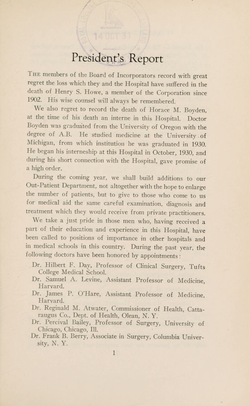 President’s Report I he members of the Board of Incorporators record with great regret the loss which they and the Hospital have suffered in the death of Henry S. Howe, a member of the Corporation since 1902. His wise counsel will always be remembered. We also regret to record the death of Horace M. Boyden, at the time of his death an interne in this Hospital. Doctor Boyden was graduated from the University of Oregon with the degree of A.B. He studied medicine at the University.of Michigan, from which institution he was graduated in 1930. Pie began his interneship at this Hospital in October, 1930, and during his short connection with the Hospital, gave promise of a high order. During the coming year, we shall build additions to our Out-Patient Department, not altogether with the hope to enlarge the numbei of patients, but to give to those who come to us for medical aid the same careful examination, diagnosis and treatment which they would receive from private practitioners. We take a just pride in those men who, having received a part of their education and experience in this Hospital, have been called to positions of importance in other hospitals and in medical schools in this country. During the past year, the following doctors have been honored by appointments: Dr. Hilbert F. Day, Professor of Clinical Surgery, Tufts College Medical School. Dr. Samuel A. Levine, Assistant Professor of Medicine, Harvard. Dr. James P. O’Hare, Assistant Professor of Medicine, Harvard. Dr. Reginald M. Atwater, Commissioner of Health, Catta¬ raugus Co., Dept, of Health, Olean, N. Y. Dr. Percival Bailey, Professor of Surgery, University of Chicago, Chicago, Ill. Dr. Frank B. Berry, Associate in Surgery, Columbia Univer¬ sity, N. Y.