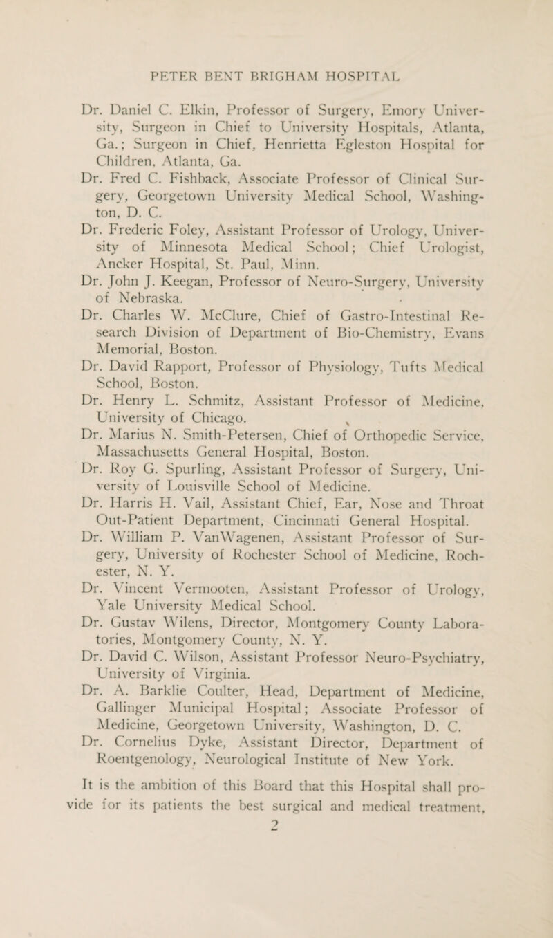 Dr. Daniel C. Elkin, Professor of Surgery, Emory Univer¬ sity, Surgeon in Chief to University Hospitals, Atlanta, Ga.; Surgeon in Chief , Henrietta Egleston Hospital for Children, Atlanta, Ga. Dr. Ered C. Eishback, Associate Professor of Clinical Sur¬ gery, Georgetown University Medical School, Washing¬ ton, D. C. Dr. Frederic Foley, Assistant Professor of Urology, Univer¬ sity of Minnesota Medical School; Chief Urologist, Ancker Hospital, St. Paul, Minn. Dr. John J. Keegan, Professor of Neuro-Surgery, University of Nebraska. Dr. Charles W. McClure, Chief of Gastro-Intestinal Re¬ search Division of Department of Bio-Chemistry, Evans Memorial, Boston. Dr. David Rapport, Professor of Physiology, Tufts Medical School, Boston. Dr. Henry L. Schmitz, Assistant Professor of Medicine, University of Chicago. v Dr. Marius N. Smith-Petersen, Chief of Orthopedic Service, Massachusetts General Hospital, Boston. Dr. Roy G. Spurling, Assistant Professor of Surgery, Uni¬ versity of Louisville School of Medicine. Dr. Harris H. Vail, Assistant Chief, Ear, Nose and Throat Out-Patient Department, Cincinnati General Hospital. Dr. William P. YanWagenen, Assistant Professor of Sur¬ gery, University of Rochester School of Medicine, Roch¬ ester, N. Y. Dr. Vincent Vermooten, Assistant Professor of LYology, Yale University Medical School. Dr. Gustav Wilens, Director, Montgomery County Labora¬ tories, Montgomery County, N. Y. Dr. David C. Wilson, Assistant Professor Neuro-Psychiatry, University of Virginia. Dr. A. Barklie Coulter, Head, Department of Medicine, Gallinger Municipal Hospital; Associate Professor of Medicine, Georgetown University, Washington, D. C. Dr. Cornelius Dyke, Assistant Director, Department of Roentgenology, Neurological Institute of New York. It is the ambition of this Board that this Hospital shall pro¬ vide for its patients the best surgical and medical treatment,