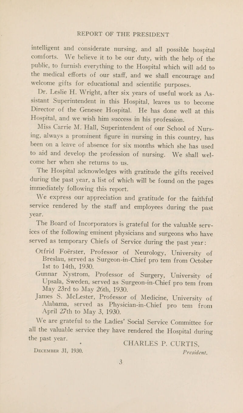REPORT OF THE PRESIDENT intelligent and considerate nursing, and all possible hospital comforts. We believe it to be our duty, with the help of the public, to furnish everything to the Hospital which will add to the medical efforts of our staff, and we shall encourage and welcome gifts for educational and scientific purposes. Hr. Leslie H. Wright, after six years of useful work as As¬ sistant Superintendent in this Hospital, leaves us to become Director of the Genesee Hospital. He has done well at this Hospital, and we wish him success in his profession. Miss Carrie M. Hall, Superintendent of our School of Nurs¬ ing, always a prominent figure in nursing in this country, has been on a leave of absence for six months which she has used to aid and develop the profession of nursing. We shall wel¬ come her when she returns to us. The Hospital acknowledges with gratitude the gifts received during the past year, a list of which will be found on the pages immediately following this report. We express our appreciation and gratitude for the faithful service rendered by the staff and employees during the past year. The Board of Incorporators is grateful for the valuable serv¬ ices of the following eminent physicians and surgeons who have served as temporary Chiefs of Service during the past year: Otfrid Foerster, Professor of Neurology, University of Breslau, served as Surgeon-in-Chief pro tern from October 1st to 14th, 1930. Gunnar Nystrom. Professor of Surgery, University of Upsala, Sweden, served as Surgeon-in-Chief pro tern from May 23rd to May 26th, 1930. James S. McLester, Professor of Medicine, University of Alabama, served as Physician-in-Chief pro tern from April 27th to May 3, 1930. We are grateful to the Ladies’ Social Service Committee for all the valuable service they have rendered the Hospital during the past year. CHARLES P. CURTIS, December 31, 1930. President