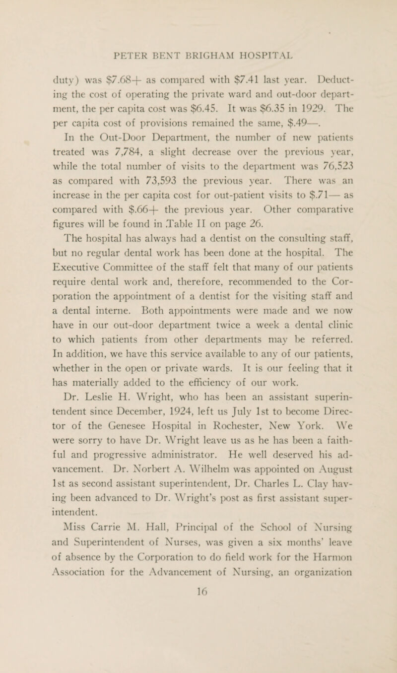 duty) was $7.68+ as compared with $7.41 last year. Deduct¬ ing the cost of operating the private ward and out-door depart¬ ment, the per capita cost was $6.45. It was $6.35 in 1929. The per capita cost of provisions remained the same, $.49—. In the Out-Door Department, the number of new patients treated was 7,784, a slight decrease over the previous year, while the total number of visits to the department was 76,523 as compared with 73,593 the previous year. 'There was an increase in the per capita cost for out-patient visits to $.71— as compared with $.66+ the previous year. Other comparative figures will be found in .Table II on page 26. The hospital has always had a dentist on the consulting staff, but no regular dental work has been done at the hospital. The Executive Committee of the staff felt that many of our patients require dental work and, therefore, recommended to the Cor¬ poration the appointment of a dentist for the visiting staff and a dental interne. Both appointments were made and we now have in our out-door department twice a week a dental clinic to which patients from other departments may be referred. In addition, we have this service available to any of our patients, whether in the open or private wards. It is our feeling that it has materially added to the efficiency of our work. Dr. Leslie H. Wright, wrho has been an assistant superin¬ tendent since December, 1924, left us July 1st to become Direc¬ tor of the Genesee Hospital in Rochester, New York. We were sorry to have Dr. Wright leave us as he has been a faith¬ ful and progressive administrator. He well deserved his ad¬ vancement. Dr. Norbert A. Wilhelm was appointed on August 1st as second assistant superintendent, Dr. Charles L. Clay hav¬ ing been advanced to Dr. Wright’s post as first assistant super¬ intendent. Miss Carrie M. Hall, Principal of the School of Nursing and Superintendent of Nurses, was given a six months’ leave of absence by the Corporation to do field work for the Harmon Association for the Advancement of Nursing, an organization