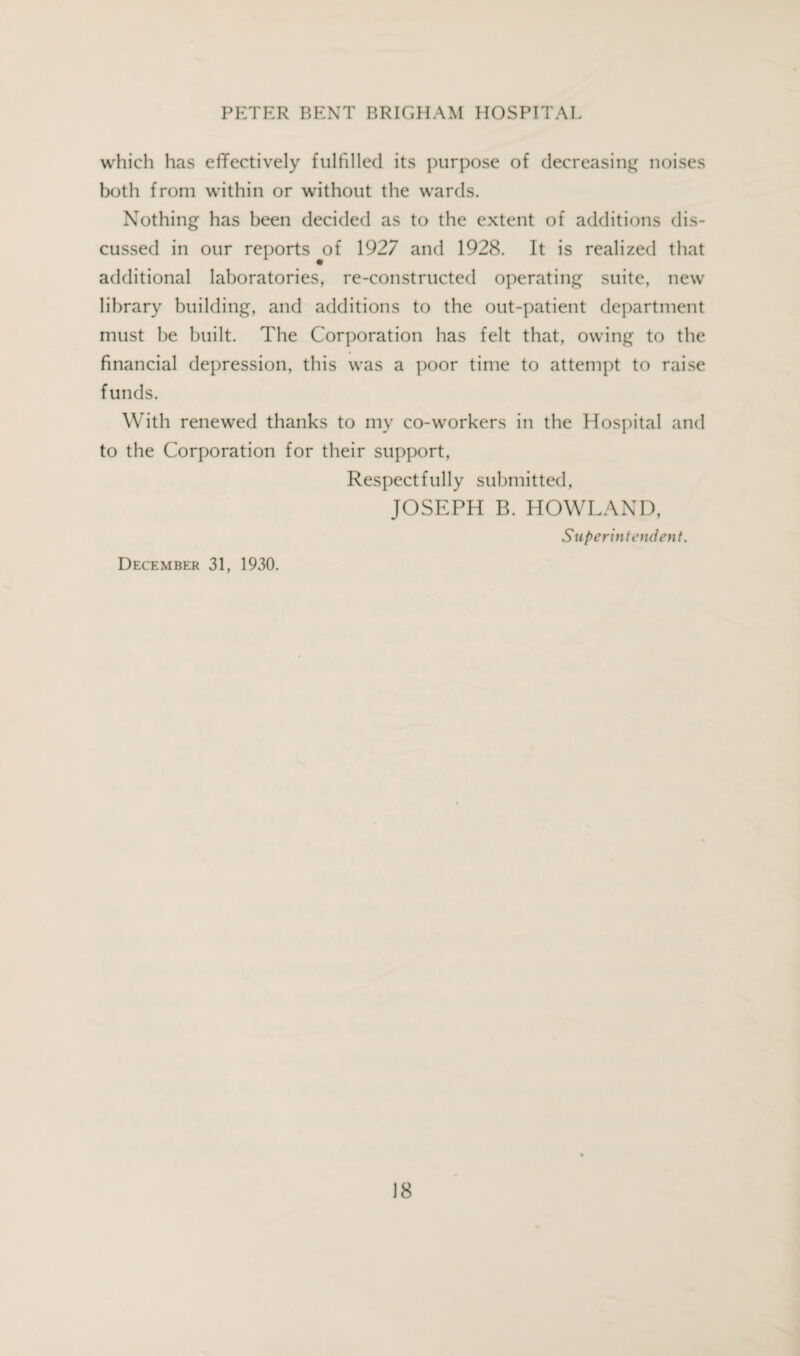 which has effectively fulfilled its purpose of decreasing noises both from within or without the wards. Nothing has been decided as to the extent of additions dis¬ cussed in our reports of 1927 and 1928. It is realized that additional laboratories, re-constructed operating suite, new library building, and additions to the out-patient department must be built. The Corporation has felt that, owing to the financial depression, this was a poor time to attempt to raise funds. With renewed thanks to my co-workers in the Hospital and to the Corporation for their support, Respectfully submitted, JOSEPH B. HOWLAND, Superintendent. December 31, 1930.