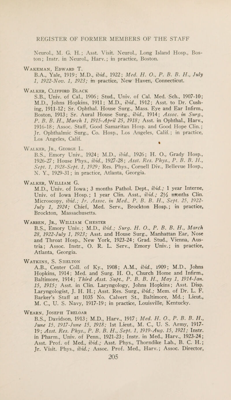 Neurol., M. G. H.; Asst. Visit. Neurol., Long Island Hosp., Bos¬ ton; Instr. in Neurol., Harv.; in practice, Boston. Wakeman, Edward T. B.A., Yale, 1919; M.D., ibid., 1922; Med. H. O., P. B. B. H., July 1, 1922-Nov. 1, 1923; m practice, New Haven, Connecticut. Walker, Clifford Black S.B., Univ. of Cal., 1906; Stud., Univ. of Cal. Med. Sch., 1907-10; M. D., Johns Hopkins, 1911; M.D., ibid., 1912; Asst, to Dr. Cush¬ ing, 1911-12; Sr. Ophthal. House Surg., Mass. Eye and Ear Infirm., Boston, 1913; Sr. Aural House Surg., ibid., 1914; Assoc, in Surg., P. B. B. H., March 1, 1915-April 25, 1918; Asst, in Ophthal., Harv., 1916-18; Assoc. Staff, Good Samaritan Hosp. and Good Hope Clin.; Jr. Ophthalmic Surg., Co. Hosp., Los Angeles, Calif.; in practice, Los Angeles, Calif. « Walker, Jr., George L. B.S., Emory Univ., 1924; M.D., ibid., 1926; H. O., Grady Hosp., 1926-27; House Phys., ibid., 1927-28; Asst. Res. Phys., P. B. B. H., Sept. 1, 1928-Sept. 1, 1929; Res. Phys., Cornell Div., Bellevue Hosp., N. Y., 1929-31; in practice, Atlanta, Georgia. Walker, William G. M.D., Univ. of Iowa; 3 months Pathol. Dept., ibid.; 1 year Interne, Univ. of Iowa Hosp.; 1 year Clin. Asst., ibid.; 2*4 months Clin. Microscopy, ibid.; Jr. Assoc, in Med., P. B. B. H., Sept. 25, 1922- July 1, 1924; Chief, Med. Serv., Brockton Hosp.; in practice, Brockton, Massachusetts. Warren, Jr., William Chester B.S., Emory Univ.; M.D., ibid.; Surg. H. O., P. B. B. H., March 28, 1922-July 1, 1923; Asst, and House Surg., Manhattan Ear, Nose and Throat Hosp., New York, 1923-24; Grad. Stud., Vienna, Aus¬ tria ; Assoc. Instr., O. R. L. Serv., Emory Univ.; in practice, Atlanta, Georgia. Watkins, S. Shelton A. B., Center Coll, of Ky., 1908; A.M., ibid., 1909; M.D., Johns Hopkins, 1914; Med. and Surg. H. O., Church Home and Infirm., Baltimore, 1914; Third Asst. Supt., P. B. B. H., May 1, 1914-Jan. 15, 1915; Asst, in Clin. Laryngology, Johns Hopkins; Asst. Disp. Laryngologist, J. H. H.; Asst. Res. Surg., ibid.; Mem. of Dr. L. F. Barker’s Staff at 1035 No. Calvert St., Baltimore, Md.; Lieut., M. C., U. S. Navy, 1917-19; in practice, Louisville, Kentucky. Wearn, Joseph Treloar B. S., Davidson, 1913; M.D., Harv., 1917; Med. H. O., P. B. B. H., June 15, 1917-June 15, 1918; 1st Lieut., M. C., U. S. Army, 1917- 19; Asst. Res. Phys., P. B. B. H., Sept. 1, 1919-Aug. 15, 1921; Instr. in Pharm., Univ. of Penn., 1921-23; Instr. in Med., Harv., 1923-24; Asst. Prof, of Med., ibid.; Asst. Phys., Thorndike Lab., B. C. H.; Jr. Visit. Phys., ibid.; Assoc. Prof. Med., Harv.; Assoc. Director,