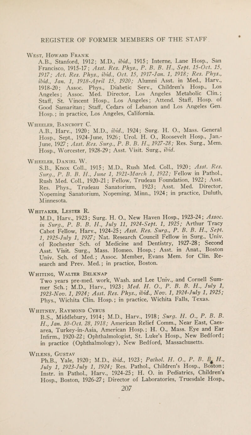 West, Howard Frank A.B., Stanford, 1912; M.D., ibid., 1915; Interne, Lane Hosp., San Francisco, 1915-17; Asst. Res. Phys., P. B. B. H., Sept. 15-Oct. 15, 1917; Act. Res. Phys., ibid., Oct. 15, 1917-Jan. 1, 1918; Res. Phys., ibid., Jan. 1, 1918-April 15, 1920; Alumni Asst, in Med., Harv., 1918-20; Assoc. Phys., Diabetic Serv., Children’s Hosp., Los Angeles; Assoc. Med. Director, Los Angeles Metabolic Clin.; Staff, St. Vincent Hosp., Los Angeles; Attend. Staff, Hosp. of Good Samaritan; Staff, Cedars of Lebanon and Los Angeles Gen. Hosp.; in practice, Los Angeles, California. Wheeler, Bancroft C. A. B., Harv., 1920; M.D., ibid., 1924; Surg. H. O., Mass. General Hosp., Sept., 1924-June, 1926; Urol. H. O., Roosevelt Hosp., Jan.- June, 1927; Asst. Res. Surg., P. B. B. H., 1927-28; Res. Surg., Mem. Hosp., Worcester, 1928-29; Asst. Visit. Surg., ibid. Wheeler, Daniel W. S.B., Knox Coll., 1915; M.D., Rush Med. Coll., 1920; Asst. Res. Surg., P. B. B. H., June 1, 1921-March 1, 1922; Fellow in Pathol., Rush Med. Coll., 1920-21; Fellow, Trudeau Foundation, 1922 ; Asst. Res. Phys., Trudeau Sanatorium, 1923; Asst. Med. Director, Nopeming Sanatorium, Nopeming, Minn., 1924; in practice, Duluth, Minnesota. Whitaker, Lester R. M.D., Harv., 1923; Surg. H. O., New Haven Hosp., 1923-24; Assoc, in Surg., P. B. B. H., July 11, 1924-Sept. I, 1925; Arthur Tracy Cabot Fellow, Harv., 1924-25; Asst. Res. Surg., P. B. B. H., Sept. 1, 1925-July 1, 1927; Nat. Research Council Fellow in Surg., Univ. of Rochester Sch. of Medicine and Dentistry, 1927-28; Second Asst. Visit. Surg., Mass. Homeo. Hosp.; Asst, in Anat., Boston Univ. Sch. of Med.; Assoc. Member, Evans Mem. for Clin. Re¬ search and Prev. Med.; in practice, Boston. Whiting, Walter Belknap Two years pre-med. work, Wash, and Lee Univ., and Cornell Sum¬ mer Sch.; M.D., Harv., 1923; Med. H. 0., P. B. B. H., July 1, 1923-Nov. 1, 1924; Asst. Res. Phys., ibid., Nov. 1, 1924-July 1, 1925; Phys., Wichita Clin. Hosp.; in practice, Wichita Falls, Texas. Whitney, Raymond Cyrus B. S., Middlebury, 1914; M.D., Harv., 1918; Surg. H. O., P. B. B. H., Jan. 10-Oct. 28, 1918; American Relief Comm., Near East, Caes¬ area, Turkey-in-Asia, American Hosp.; H. O., Mass. Eye and Ear Infirm., 1920-22; Ophthalmologist, St. Luke’s Hosp., New Bedford; in practice (Ophthalmology), New Bedford, Massachusetts. Wilens, Gustav Ph.B., Yale, 1920; M.D., ibid., 1923; Pathol. H. O., P. B. B* H., July 1, 1923-July 1, 1924; Res. Pathol., Children’s Hosp., Boston; Instr. in Pathol., Harv., 1924-25; H. O. in Pediatrics, Children’s Hosp., Boston, 1926-27; Director of Laboratories, Truesdale Hosp.,