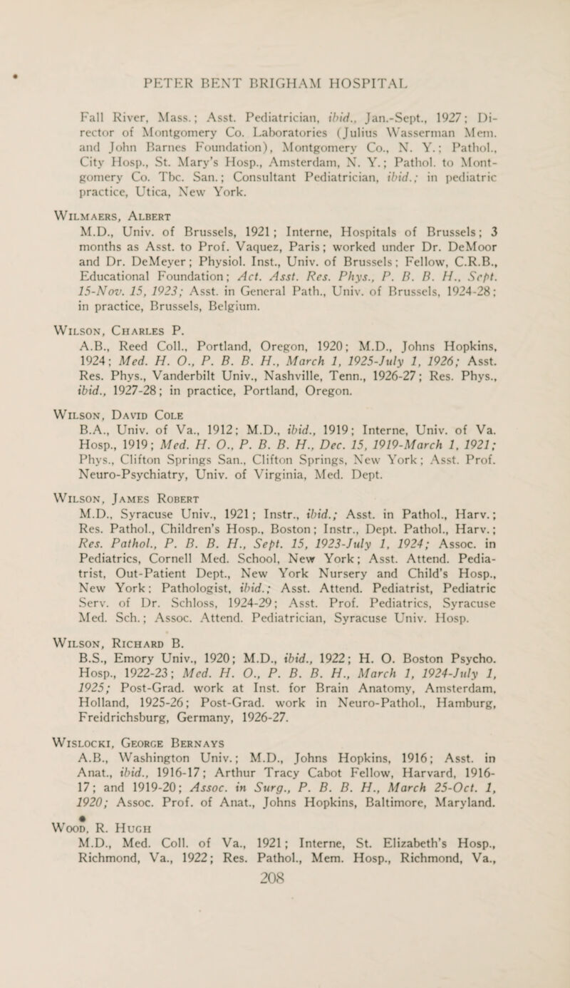 Fall River, Mass.; Asst. Pediatrician, ibid., Jan.-Sept., 1927; Di¬ rector of Montgomery Co. Laboratories (Julius Wasserman Mem. and John Barnes Foundation), Montgomery Co., N. Y.; Pathol., City Hosp., St. Mary’s Hosp., Amsterdam, N. Y.; Pathol, to Mont¬ gomery Co. Tbc. San.; Consultant Pediatrician, ibid.; in pediatric practice, Utica, New York. Wilmaers, Albert M.D., Univ. of Brussels, 1921; Interne, Hospitals of Brussels; 3 months as Asst, to Prof. Vaquez, Paris; worked under Dr. DeMoor and Dr. DeMeyer; Physiol. Inst., Univ. of Brussels; Fellow, C.R.B., Educational Foundation; Act. Asst. Res. Phys., P. B. B. PI.. Sept. 15-Nov. 15, 1923; Asst, in General Path., Univ. of Brussels, 1924-28; in practice, Brussels, Belgium. Wilson, Charles P. A. B., Reed Coll., Portland, Oregon, 1920; M.D., Johns Hopkins, 1924; Med. H. O., P. B. B. H., March 1, 1925-July 1, 1926; Asst. Res. Phys., Vanderbilt Univ., Nashville, Tenn., 1926-27; Res. Phys., ibid., 1927-28; in practice, Portland, Oregon. Wilson, David Cole B. A., Univ. of Va., 1912; M.D., ibid., 1919; Interne, Univ. of Va. Hosp., 1919; Med. H. O., P. B. B. H., Dec. 15, 1919-March 1, 1921; Phys., Clifton Springs San., Clifton Springs, New York; Asst. Prof. Neuro-Psychiatry, Univ. of Virginia, Med. Dept. Wilson, James Robert M.D., Syracuse Univ., 1921; Instr., ibid.; Asst, in Pathol., Harv.; Res. Pathol., Children’s Hosp., Boston; Instr., Dept. Pathol., Harv.; Res. Pathol., P. B. B. H., Sept. 15, 1923-July 1, 1924; Assoc, in Pediatrics, Cornell Med. School, New York; Asst. Attend. Pedia¬ trist, Out-Patient Dept., New York Nursery and Child’s Hosp., New York; Pathologist, ibid.; Asst. Attend. Pediatrist, Pediatric Serv. of Dr. Schloss, 1924-29; Asst. Prof. Pediatrics, Syracuse Med. Sch.; Assoc. Attend. Pediatrician, Syracuse Univ. Hosp. Wilson, Richard B. B.S., Emory Univ., 1920; M.D., ibid., 1922; H. O. Boston Psycho. Hosp., 1922-23; Med. H. O., P. B. B. H., March 1, 1924-July 1, 1925; Post-Grad, work at Inst, for Brain Anatomy, Amsterdam, Holland, 1925-26; Post-Grad, work in Neuro-Pathol., Hamburg, Freidrichsburg, Germany, 1926-27. Wislocki, George Bernays A.B., Washington Univ.; M.D., Johns Hopkins, 1916; Asst, in Anat., ibid., 1916-17; Arthur Tracy Cabot Fellow, Harvard, 1916- 17; and 1919-20; Assoc, in Surg., P. B. B. H., March 25-Oct. 1, 1920; Assoc. Prof, of Anat., Johns Hopkins, Baltimore, Maryland. • Wood, R. Hugh M.D., Med. Coll, of Va., 1921; Interne, St. Elizabeth’s Hosp., Richmond, Va., 1922; Res. Pathol., Mem. Hosp., Richmond, Va.,