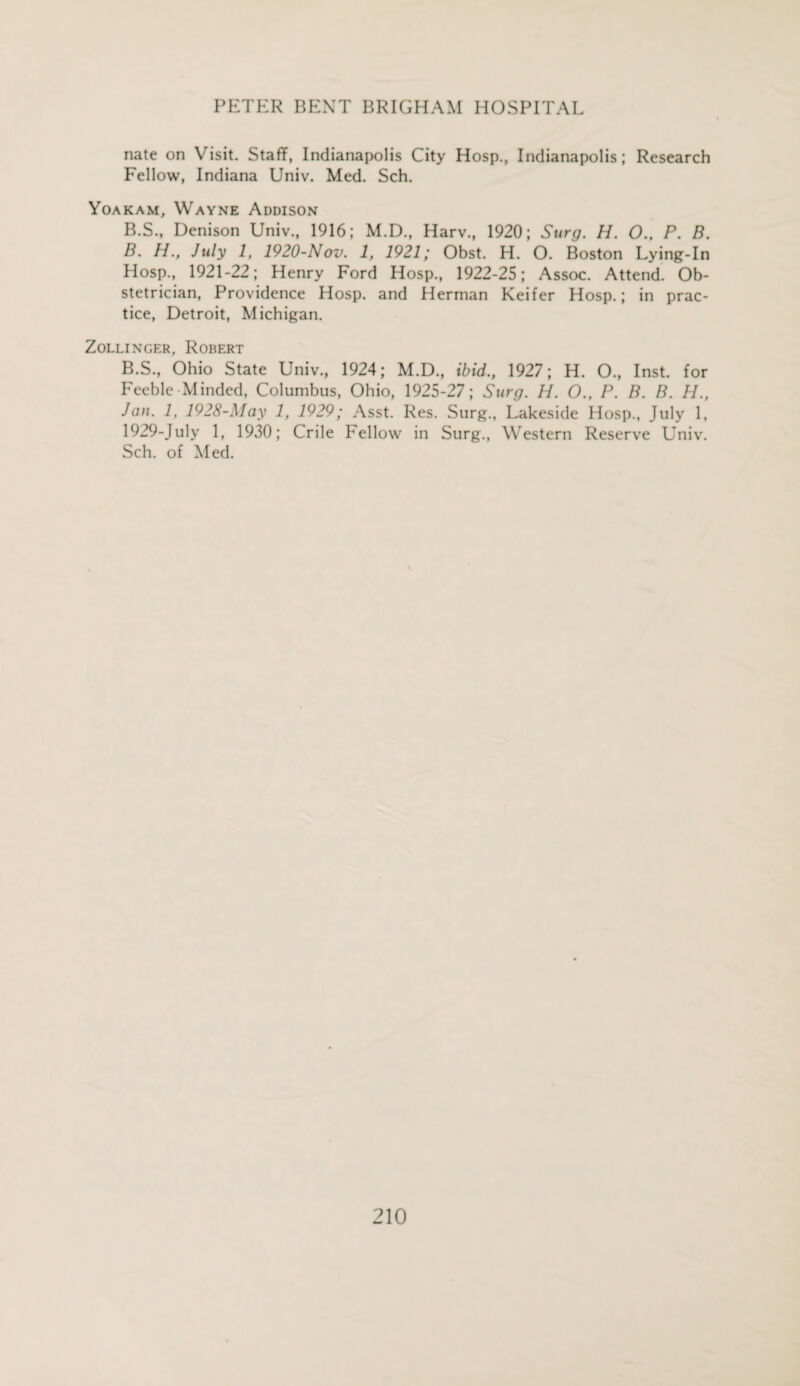 nate on Visit. Staff, Indianapolis City Hosp., Indianapolis; Research Fellow, Indiana Univ. Med. Sch. Yoakam, Wayne Addison B.S., Denison Univ., 1916; M.D., Harv., 1920; Surg. H. O., P. B. B. H., July 1, 1920-Nov. 1, 1921; Obst. H. O. Boston Lying-In Hosp., 1921-22; Henry Ford Hosp., 1922-25; Assoc. Attend. Ob¬ stetrician, Providence Hosp. and Herman Keifer Hosp.; in prac¬ tice, Detroit, Michigan. Zollinger, Robert B.S., Ohio State Univ., 1924; M.D., ibid., 1927; H. O., Inst, for Feeble Minded, Columbus, Ohio, 1925-27; Surg. H. O., P. B. B. //., Jan. 1, 1928-May 1, 1929; Asst. Res. Surg., Lakeside Hosp., July 1, 1929-July 1, 1930; Crile Fellow in Surg., Western Reserve Univ. Sch. of Med.