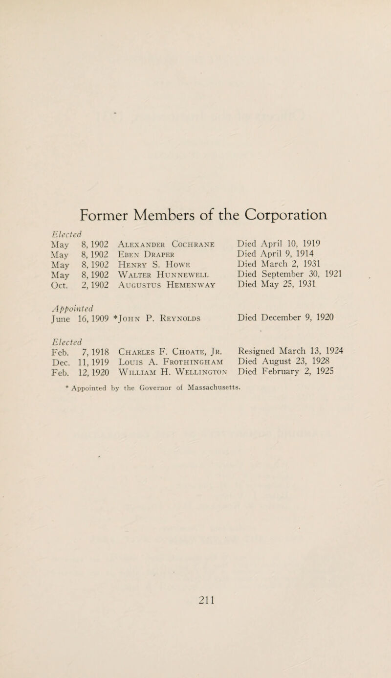 Former Members of the Corporation Elected May 8, 1902 May 8, 1902 May 8, 1902 May 8, 1902 Oct. 2, 1902 Alexander Cochrane Eben Draper Henry S. Howe Walter Hunnewell Augustus Hemenway Died April 10, 1919 Died April 9, 1914 Died March 2, 1931 Died September 30, 1921 Died May 25, 1931 A ppointed June 16, 1909 *John P. Reynolds Died December 9, 1920 Elected Feb. 7, 1918 Charles F. Choate, Jr. Resigned March 13, 1924 Dec. 11,1919 Louis A. Frothingham Died August 23, 1928 Feb. 12, 1920 William H. Wellington Died February 2, 1925 * Appointed by the Governor of Massachusetts.