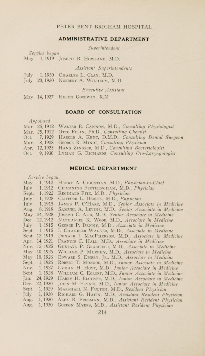 ADMINISTRATIVE DEPARTMENT Superintendent Service began May 1, 1919 July 1, 1930 July 20, 1930 May 14, 1927 Appointed Mar. 25,1912 Mar. 25,1912 Oct. 7,1929 Mar. 8,1928 Apr. 12,1923 Oct. 9, 1930 Assistant Superintendents Executive Assistant BOARD OF CONSULTATION Walter B. Cannon, M.D., Consulting Physiologist Otto Folin, Ph.D., Consulting Chemist Harold A. Kent, D.M.D., Consulting Dental Surgeon George R. Minot, Consulting Physician Hans Zinsser, M.D., Consulting Bacteriologist Lyman G. Richards, Consulting Oto-Laryngologist MEDICAL DEPARTMENT Sendee began May 1, 1912 July 1, 1912 Sept. 1, 1922 July 1,1928 July 1. 1915 Aug. 8, 1919 May 24. 1928 Dec. 12, 1912 July 1, 1915 Sept. 1,1915 Sept. 12, 1919 Apr. 14. 1921 Nov. 12, 1925 May 10, 1926 May 10, 1926 Sept. 1,1926 Nov. 1, 1927 Sept. 1, 1928 Jan. 24, 1929 Dec. 22, 1930 Sept. 1, 1929 July 1,1930 Aug. 1. 1930 Aug. 1, 1930 Henry A. Christian, M.D., Physician-in-Chief Channing Frothingham, M.D., Physician Reginald Fitz, M.D., Physician Clifford L. Derick, M.D., Physician James P. O’Hare, M.D., Senior Associate in Medicine Samuel A. Levine, M.D., Senior Associate in Medicine Joseph C. Aub, M.D., Senior Associate in Medicine Nathaniel K. Wood, M.D., Associate in Medicine George P. Denny, M.D., Associate in Medicine I. Chandler Walker, M.D., Associate in Medicine Donald J. MacPherson, M.D., Associate in Medicine Francis C. Hall, M.D., Associate in Medicine Gustave P. Grabfield, M.D., Associate in Medicine William P. Murphy, M.D., Associate in Medicine Edward S. Emery, Jr., M.D., Associate in Medicine Robert T. Monroe, M.D., Junior Associate in Medicine Lyman H. Hoyt, M.D., Junior Associate in Medicine William C. Egloff, M.D., Junior Associate in Medicine Harry H. Blotner, M.D., Junior Associate in Medicine John M. Flynn, M.D., Junior Associate in Medicine Marshall N. Fulton, M.D., Itcsidcnt Physician Richard G. Hahn, M.D., Assistant Resident Physician Alex R. Freeman, M.D., Assistant Resident Physician Gordon Myers, M.D., Assistant Resident Physician