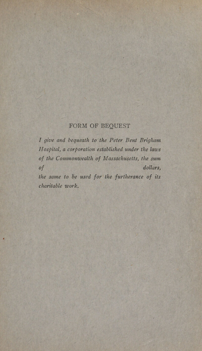 FORM OF BEQUEST I give and bequeath to the Peter Bent Brigham Hospital, a corporation established wider the laws of the Commonwealth of Massachusetts, the sum of dollars, the same to be used for the furtherance of its charitable work.