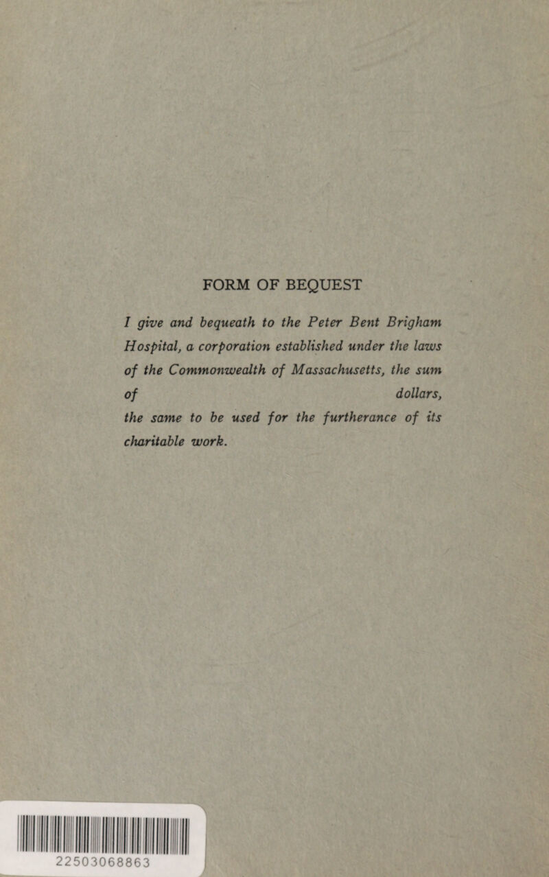 FORM OF BEQUEST I give and bequeath to the Peter Bent Brigham Hospital, a corporation established under the laws of the Commonwealth of Massachusetts, the sum of dollars, the same to be used for the furtherance of its charitable work. 22503068863