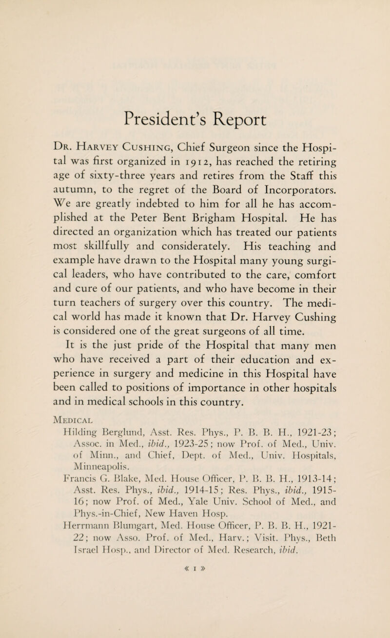 President’s Report Dr. Harvey Cushing, Chief Surgeon since the Hospi¬ tal was first organized in 1912, has reached the retiring age of sixty-three years and retires from the Staff this autumn, to the regret of the Board of Incorporators. We are greatly indebted to him for all he has accom¬ plished at the Peter Bent Brigham Hospital. He has directed an organization which has treated our patients most skillfully and considerately. His teaching and example have drawn to the Hospital many young surgi¬ cal leaders, who have contributed to the care, comfort and cure of our patients, and who have become in their turn teachers of surgery over this country. The medi¬ cal world has made it known that Dr. Harvey Cushing is considered one of the great surgeons of all time. It is the just pride of the Hospital that many men who have received a part of their education and ex¬ perience in surgery and medicine in this Hospital have been called to positions of importance in other hospitals and in medical schools in this country. Medical Hilding Berglund, Asst. Res. Phys., P. B. B. H., 1921-23; Assoc, in Med., ibid., 1923-25 ; now Prof, of Med., Univ. of Minn., and Chief, Dept, of Med., Univ. Hospitals, Minneapolis. Francis G. Blake, Med. House Officer, P. B. B. H., 1913-14; Asst. Res. Phys., ibid., 1914-15; Res. Phys., ibid., 1915- 16; now Prof, of Med., Yale Univ. School of Med., and Phys.-in-Chief, New Haven Hosp. Herrmann Blumgart, Med. House Officer, P. B. B. H., 1921- 22; now Asso. Prof, of Med., Harv.; Visit. Phys., Beth Israel Hosp., and Director of Med. Research, ibid.