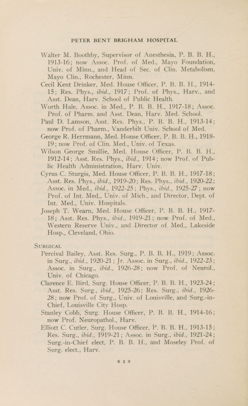 Walter M. Boothby, Supervisor of Anesthesia, P. B. B. H., 1913-16; now Assoc. Prof, of Med., Mayo Foundation, Univ. of Minn., and Head of Sec. of Clin. Metabolism, Mayo Clin., Rochester, Minn. Cecil Kent Drinker, Med. House Officer, P. B. B. II., 1914- 15; Res. Phys., ibid., 1917; Prof, of Phys., Harv., and Asst. Dean, Harv. School of Public Health. Worth Hale, Assoc, in Med., P. B. B. H., 1917-18; Assoc. Prof, of Pharm. and Asst. Dean, Harv. Med. School. Paul D. Lamson, Asst. Res. Phys., P. B. B. H., 1913-14; now Prof, of Pharm., Vanderbilt Univ. School of Med. George R. Herrmann, Med. House Officer, Ik B. B. H., 1918- 19; now Prof, of Clin. Med., Univ. of Texas. Wilson George Smillie, Med. House Officer, P. IP B. H., 1912-14; Asst. Res. Phys., ibid., 1914; now Prof, of Pub¬ lic Health Administration, Harv. Univ. Cyrus C. Sturgis, Med. House ()fficer, P. B. B. IP. 1917-18; Asst. Res. Phys., ibid., 1919-20; Res. Phys., ibid., 1920-22; Assoc, in Med., ibid., 1922-25 ; Phys., ibid., 1925-27; now Prof, of Int. Med., Univ. of Mich., and Director, Dept, of Int. Med., Univ. Hospitals. Joseph T. Wearn, Med. House Officer, P. B. B. H., 1917- 18; Asst. Res. Phys., ibid., 1919-21; now Prof, of Med., Western Reserve Univ., and Director of Med., Lakeside Hosp., Cleveland, Ohio. Surgical Percival Bailey, Asst. Res. Surg., P. B. IP H., 1919; Assoc, in Surg., ibid., 1920-21 ; Jr. Assoc, in Surg., ibid., 1922-23; Assoc, in Surg., ibid., 1926-28; now Prof, of Neurol., Univ. of Chicago. Clarence E. Bird, Surg. House Officer, P. IP B. H., 1923-24; Asst. Res. Surg., ibid., 1925-26; Res. Surg., ibid., 1926- 28; now Prof, of Surg., Univ. of Louisville, and Surg.-in- Chief, Louisville City Hosp. Stanley Cobb, Surg. House Officer, P. B. B. H., 1914-16; now Prof. Neuropathol., Harv. Elliott C. Cutler, Surg. House Officer, P. IP B. H., 1913-15; Res. Surg., ibid., 1919-21; Assoc, in Surg., ibid., 1921-24; Surg.-in-Chief elect, P. B. IP IP, and Moseley Prof, of Surg. elect., Harv.