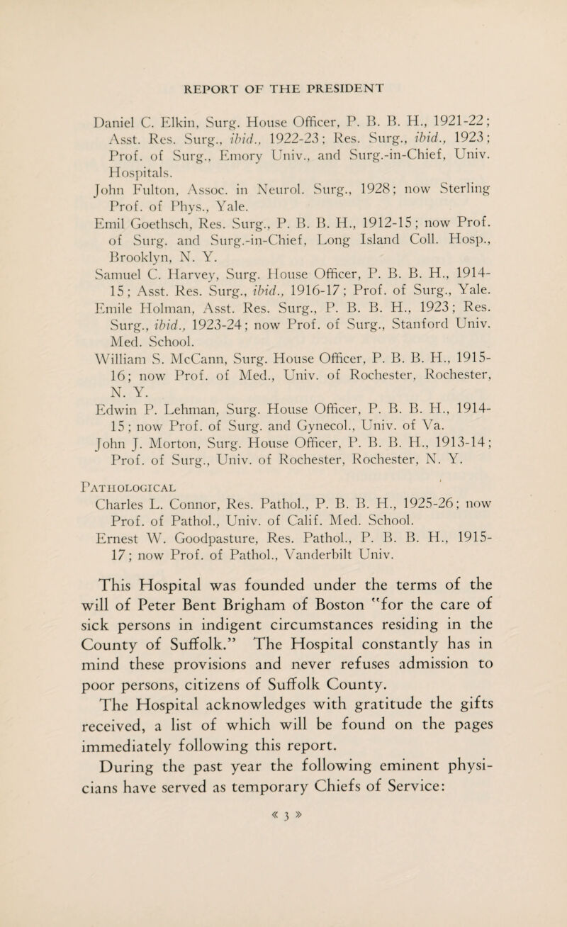 REPORT OF THE PRESIDENT Daniel C. Elkin, Surg. House Officer, P. B. B. H., 1921-22; Asst. Res. Surg., ibid., 1922-23; Res. Surg., ibid., 1923; Prof, of Surg., Emory Univ., and Surg.-in-Chief, Univ. Hospitals. John Fulton, Assoc, in Neurol. Surg., 1928; now Sterling Prof, of Phys., Yale. Emil Goethsch, Res. Surg., P. B. B. H., 1912-15 ; now Prof, of Surg. and Surg.-in-Chief, Long Island Coll. Hosp., Brooklyn, N. Y. Samuel C. Harvey, Surg. Blouse Officer, P. B. B. H., 1914- 15; Asst. Res. Surg., ibid., 1916-17; Prof, of Surg., Yale. Emile Holman, Asst. Res. Surg., P. B. B. H., 1923; Res. Surg., ibid., 1923-24; now Prof, of Surg., Stanford Univ. Med. School. William S. McCann, Surg. House Officer, P. B. B. H., 1915- 16; now Prof, of Med., Univ. of Rochester, Rochester, N. Y. Edwin P. Lehman, Surg. House Officer, P. B. B. H., 1914- 15; now Prof, of Surg. and Gynecol., Univ. of Va. John J. Morton, Surg. House Officer, P. B. B. H., 1913-14; Prof, of Surg., Univ. of Rochester, Rochester, N. Y. Pathological Charles L. Connor, Res. Pathol., P. B. B. H., 1925-26; now Prof, of Pathol., Univ. of Calif. Med. School. Ernest W. Goodpasture, Res. Pathol., P. B. B. H., 1915- 17; now Prof, of Pathol., Vanderbilt Univ. This Hospital was founded under the terms of the will of Peter Bent Brigham of Boston for the care of sick persons in indigent circumstances residing in the County of Suffolk.” The Hospital constantly has in mind these provisions and never refuses admission to poor persons, citizens of Suffolk County. The Hospital acknowledges with gratitude the gifts received, a list of which will be found on the pages immediately following this report. During the past year the following eminent physi¬ cians have served as temporary Chiefs of Service: