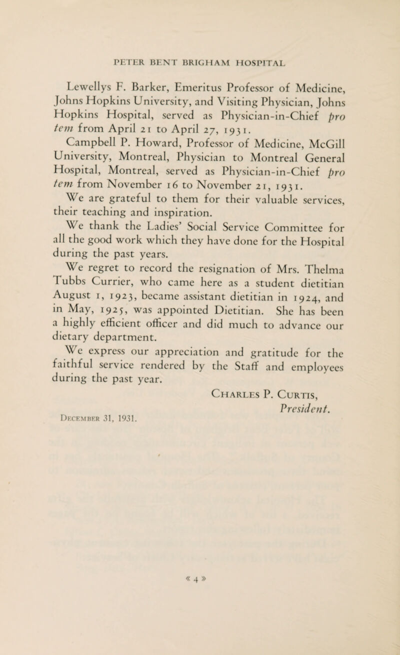 Lewellys F. Barker, Emeritus Professor of Medicine, Johns Hopkins University, and Visiting Physician, Johns Hopkins Hospital, served as Physician-in-Chief pro tem from April 21 to April 27, 1931. Campbell P. Howard, Professor of Medicine, McGill University, Montreal, Physician to Montreal General Hospital, Montreal, served as Physician-in-Chief pro tem from November 16 to November 21, 1931. We are grateful to them for their valuable services, their teaching and inspiration. We thank the Ladies’ Social Service Committee for all the good work which they have done for the Hospital during the past years. We regret to record the resignation of Mrs. Thelma Tubbs Currier, who came here as a student dietitian August 1, 1923, became assistant dietitian in 1924, and in May, 1925, was appointed Dietitian. She has been a highly efficient officer and did much to advance our dietary department. We express our appreciation and gratitude for the faithful service rendered by the Staff and employees during the past year. Charles P. Curtis, President. December 31, 1931.