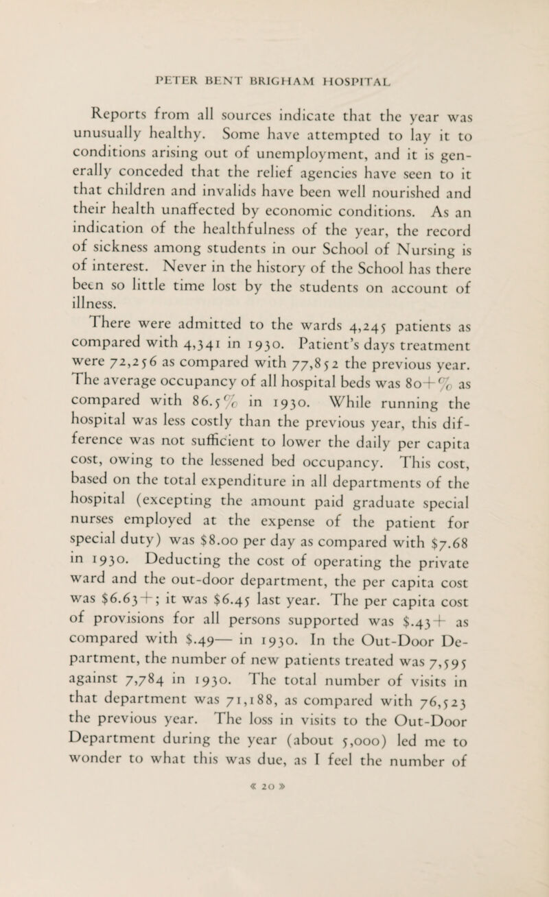 Reports from all sources indicate that the year was unusually healthy. Some have attempted to lay it to conditions arising out of unemployment, and it is gen¬ erally conceded that the relief agencies have seen to it that children and invalids have been well nourished and their health unaffected by economic conditions. As an indication of the healthfulness of the year, the record of sickness among students in our School of Nursing is of interest. Never in the history of the School has there been so little time lost by the students on account of illness. There were admitted to the wards 4,245 patients as compared with 4,341 in I93°- Patient’s days treatment were 72,256 as compared with 77,852 the previous year. The average occupancy of all hospital beds was 80+% as compared with 86.5% in 1930. While running the hospital was less costly than the previous year, this dif¬ ference was not sufficient to lower the daily per capita cost, owing to the lessened bed occupancy. This cost, based on the total expenditure in all departments of the hospital (excepting the amount paid graduate special nurses employed at the expense of the patient for special duty) was $8.00 per day as compared with $7.68 in 193°* Deducting the cost of operating the private ward and the out-door department, the per capita cost was $6.63 4; it was $6.45 last year. The per capita cost of provisions for all persons supported was $.43+ as compared with $.49— in 1930. In the Out-Door De¬ partment, the number of new patients treated was 7,595 against 7,784 in 1930. I he total number of visits in that department was 71,188, as compared with 76,523 the previous year. The loss in visits to the Out-Door Department during the year (about 5,000) led me to wonder to what this was due, as I feel the number of