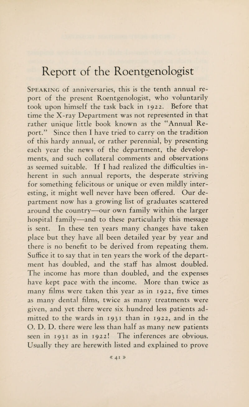 Report of the Roentgenologist Speaking of anniversaries, this is the tenth annual re¬ port of the present Roentgenologist, who voluntarily took upon himself the task back in 1922. Before that time the X-ray Department was not represented in that rather unique little book known as the Annual Re¬ port.” Since then I have tried to carry on the tradition of this hardy annual, or rather perennial, by presenting each year the news of the department, the develop¬ ments, and such collateral comments and observations as seemed suitable. If I had realized the difficulties in¬ herent in such annual reports, the desperate striving for something felicitous or unique or even mildly inter¬ esting, it might well never have been offered. Our de¬ partment now has a growing list of graduates scattered around the country—our own family within the larger hospital family—and to these particularly this message is sent. In these ten years many changes have taken place but they have all been detailed year by year and there is no benefit to be derived from repeating them. Suffice it to say that in ten years the work of the depart¬ ment has doubled, and the staff has almost doubled. The income has more than doubled, and the expenses have kept pace with the income. More than twice as many films were taken this year as in 1922, five times as many dental films, twice as many treatments were given, and yet there were six hundred less patients ad¬ mitted to the wards in 1931 than in 1922, and in the O. D. D. there were less than half as many new patients seen in 1931 as in 1922! The inferences are obvious. Usually they are herewith listed and explained to prove <<41 »