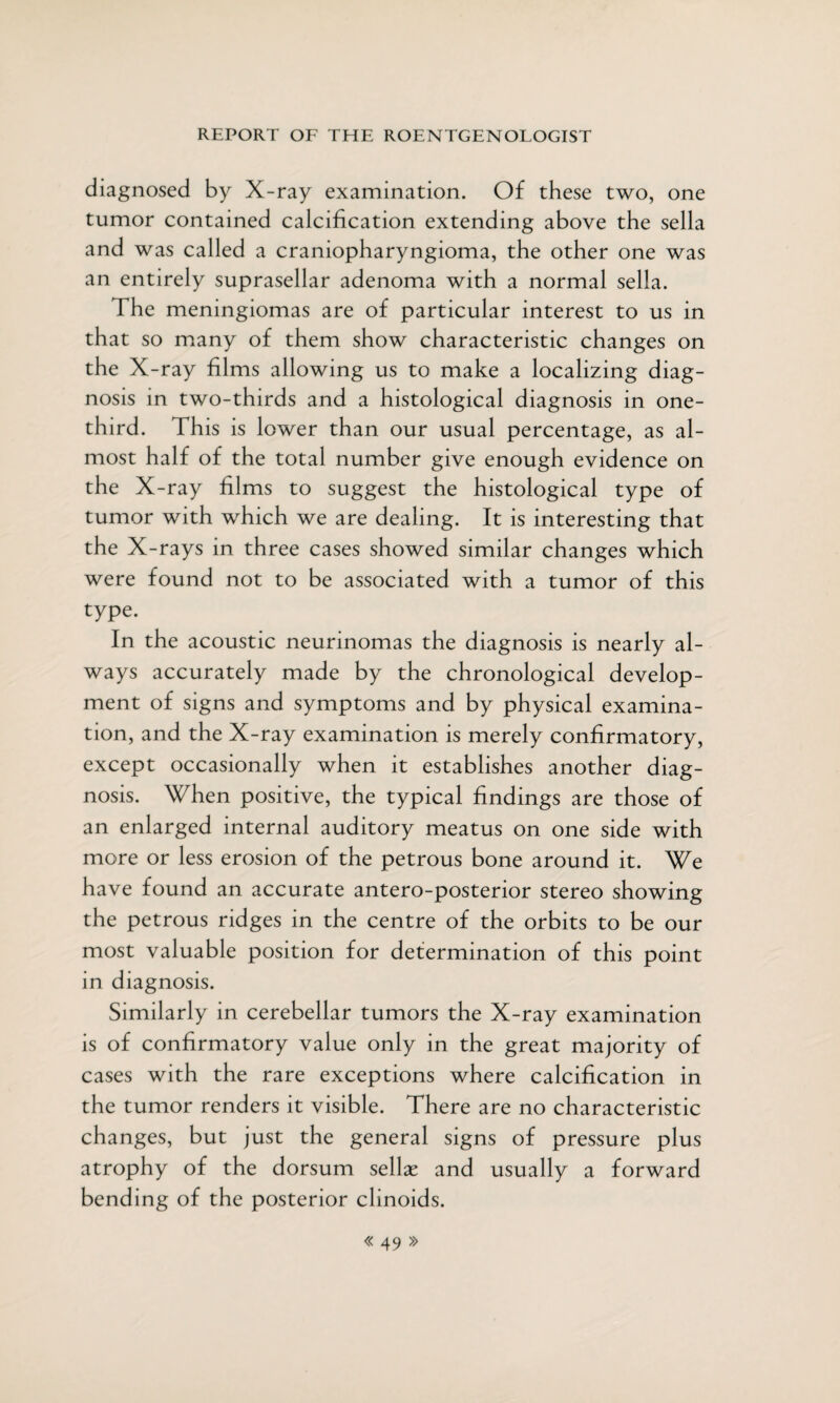 diagnosed by X-ray examination. Of these two, one tumor contained calcification extending above the sella and was called a craniopharyngioma, the other one was an entirely suprasellar adenoma with a normal sella. The meningiomas are of particular interest to us in that so many of them show characteristic changes on the X-ray films allowing us to make a localizing diag¬ nosis in two-thirds and a histological diagnosis in one- third. This is lower than our usual percentage, as al¬ most half of the total number give enough evidence on the X-ray films to suggest the histological type of tumor with which we are dealing. It is interesting that the X-rays in three cases showed similar changes which were found not to be associated with a tumor of this type. In the acoustic neurinomas the diagnosis is nearly al¬ ways accurately made by the chronological develop¬ ment of signs and symptoms and by physical examina¬ tion, and the X-ray examination is merely confirmatory, except occasionally when it establishes another diag¬ nosis. When positive, the typical findings are those of an enlarged internal auditory meatus on one side with more or less erosion of the petrous bone around it. We have found an accurate antero-posterior stereo showing the petrous ridges in the centre of the orbits to be our most valuable position for determination of this point in diagnosis. Similarly in cerebellar tumors the X-ray examination is of confirmatory value only in the great majority of cases with the rare exceptions where calcification in the tumor renders it visible. There are no characteristic changes, but just the general signs of pressure plus atrophy of the dorsum sellse and usually a forward bending of the posterior clinoids.