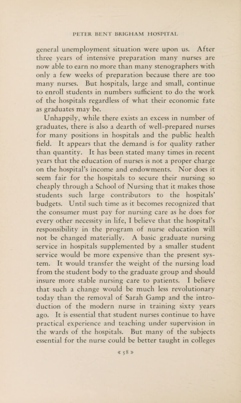 general unemployment situation were upon us. After three years of intensive preparation many nurses are now able to earn no more than many stenographers with only a few weeks of preparation because there are too many nurses. But hospitals, large and small, continue to enroll students in numbers sufficient to do the work of the hospitals regardless of what their economic fate as graduates may be. Unhappily, while there exists an excess in number of graduates, there is also a dearth of well-prepared nurses for many positions in hospitals and the public health field. It appears that the demand is for quality rather than quantity. It has been stated many times in recent years that the education of nurses is not a proper charge on the hospital’s income and endowments. Nor does it seem fair for the hospitals to secure their nursing so cheaply through a School of Nursing that it makes those students such large contributors to the hospitals’ budgets. Until such time as it becomes recognized that the consumer must pay for nursing care as he does for every other necessity in life, I believe that the hospital’s responsibility in the program of nurse education will not be changed materially. A basic graduate nursing service in hospitals supplemented by a smaller student service would be more expensive than the present sys¬ tem. It would transfer the weight of the nursing load from the student body to the graduate group and should insure more stable nursing care to patients. I believe that such a change would be much less revolutionary today than the removal of Sarah Gamp and the intro¬ duction of the modern nurse in training sixty years ago. It is essential that student nurses continue to have practical experience and teaching under supervision in the wards of the hospitals. But many of the subjects essential for the nurse could be better taught in colleges