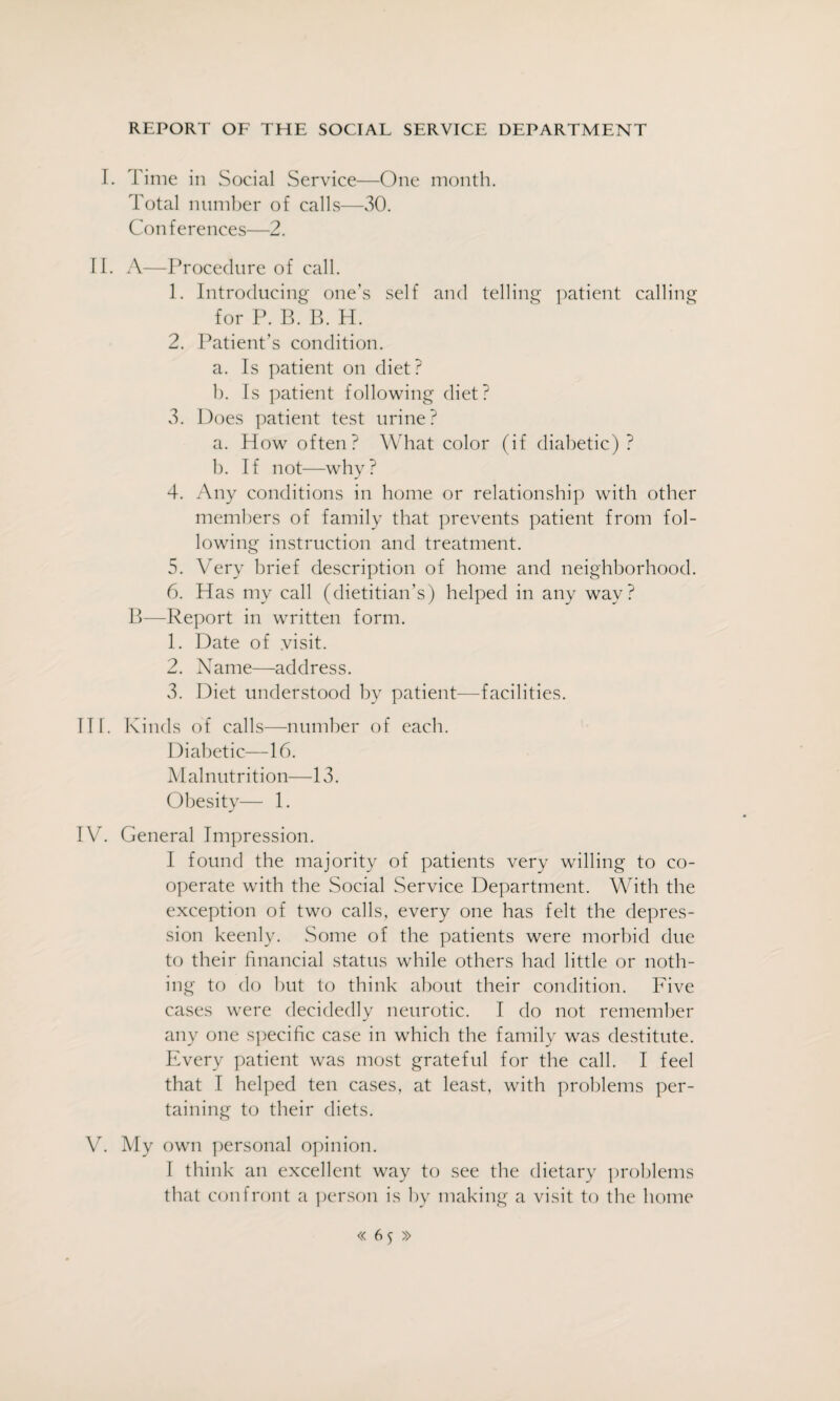I. Time in Social Service—One month. Total number of calls—30. Conferences—2. II. A—Procedure of call. 1. Introducing one’s self and telling patient calling for P. B. B. H. 2. Patient’s condition. a. Is patient on diet? b. Is patient following diet? 3. Does patient test urine? a. How often? What color (if diabetic) ? b. If not—why? 4. Any conditions in home or relationship with other members of family that prevents patient from fol¬ lowing instruction and treatment. 5. Very brief description of home and neighborhood. 6. Has my call (dietitian’s) helped in any way? B—Report in written form. 1. Date of .visit. 2. Name—address. 3. Diet understood by patient—facilities. III. Kinds of calls—number of each. Diabetic—16. Malnutrition—13. Obesity— 1. IV. General Impression. I found the majority of patients very willing to co¬ operate with the Social Service Department. With the exception of two calls, every one has felt the depres¬ sion keenly. Some of the patients were morbid due to their financial status while others had little or noth¬ ing to do but to think about their condition. Five cases were decidedly neurotic. I do not remember any one specific case in which the family was destitute. Every patient was most grateful for the call. I feel that I helped ten cases, at least, with problems per¬ taining to their diets. V. My own personal opinion. I think an excellent way to see the dietary problems that confront a person is by making a visit to the home « 6$ »