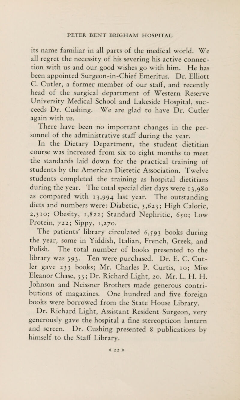 its name familiar in all parts of the medical world. We all regret the necessity of his severing his active connec¬ tion with us and our good wishes go with him. He has been appointed Surgeon-in-Chief Emeritus. Dr. Elliott C. Cutler, a former member of our staff, and recently head of the surgical department of Western Reserve University Medical School and Lakeside Hospital, suc¬ ceeds Dr. Cushing. We are glad to have Dr. Cutler again with us. There have been no important changes in the per¬ sonnel of the administrative staff during the year. In the Dietary Department, the student dietitian course was increased from six to eight months to meet the standards laid down for the practical training of students by the American Dietetic Association. Twelve students completed the training as hospital dietitians during the year. The total special diet days were 13,980 as compared with 13,994 last year. The outstanding diets and numbers were: Diabetic, 3,623; High Caloric, 2,3 hd; Obesity, 1,822; Standard Nephritic, 650; Low Protein, 722; Sippy, 1,270. The patients’ library circulated 6,593 books during the year, some in Yiddish, Italian, French, Greek, and Polish. The total number of books presented to the library was 393. Ten were purchased. Dr. E. C. Cut¬ ler gave 233 books; Mr. Charles P. Curtis, 10; Miss Eleanor Chase, 33; Dr. Richard Light, 20. Mr. L. H. H. Johnson and Neissner Brothers made generous contri¬ butions of magazines. One hundred and five foreign books were borrowed from the State House Library. Dr. Richard Light, Assistant Resident Surgeon, very generously gave the hospital a fine stereopticon lantern and screen. Dr. Cushing presented 8 publications by himself to the Staff Library.