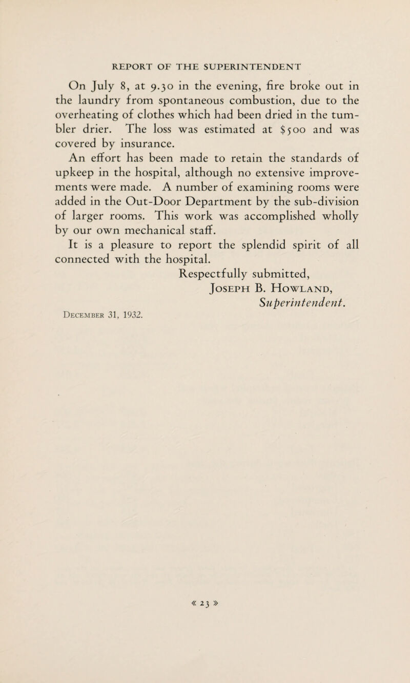 On July 8, at 9.30 in the evening, fire broke out in the laundry from spontaneous combustion, due to the overheating of clothes which had been dried in the tum¬ bler drier. The loss was estimated at $500 and was covered by insurance. An effort has been made to retain the standards of upkeep in the hospital, although no extensive improve¬ ments were made. A number of examining rooms were added in the Out-Door Department by the sub-division of larger rooms. This work was accomplished wholly by our own mechanical staff. It is a pleasure to report the splendid spirit of all connected with the hospital. Respectfully submitted, Joseph B. Howland, Superintendent. December 31, 1932.