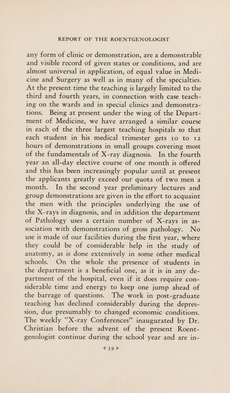 any form of clinic or demonstration, are a demonstrable and visible record of given states or conditions, and are almost universal in application, of equal value in Medi¬ cine and Surgery as well as in many of the specialties. At the present time the teaching is largely limited to the third and fourth years, in connection with case teach¬ ing on the wards and in special clinics and demonstra¬ tions. Being at present under the wing of the Depart¬ ment of Medicine, we have arranged a similar course in each of the three largest teaching hospitals so that each student in his medical trimester gets io to 12 hours of demonstrations in small groups covering most of the fundamentals of X-ray diagnosis. In the fourth year an all-day elective course of one month is offered and this has been increasingly popular until at present the applicants greatly exceed our quota of two men a month. In the second year preliminary lectures and group demonstrations are given in the effort to acquaint the men with the principles underlying the use of the X-rays in diagnosis, and in addition the department of Pathology uses a certain number of X-rays in as¬ sociation with demonstrations of gross pathology. No use is made of our facilities during the first year, where they could be of considerable help in the study of anatomy, as is done extensively in some other medical schools. On the whole the presence of students in the department is a beneficial one, as it is in any de¬ partment of the hospital, even if it does require con¬ siderable time and energy to keep one jump ahead of the barrage of questions. The work in post-graduate teaching has declined considerably during the depres¬ sion, due presumably to changed economic conditions. The weekly X-ray Conferences” inaugurated by Dr. Christian before the advent of the present Roent¬ genologist continue during the school year and are in-