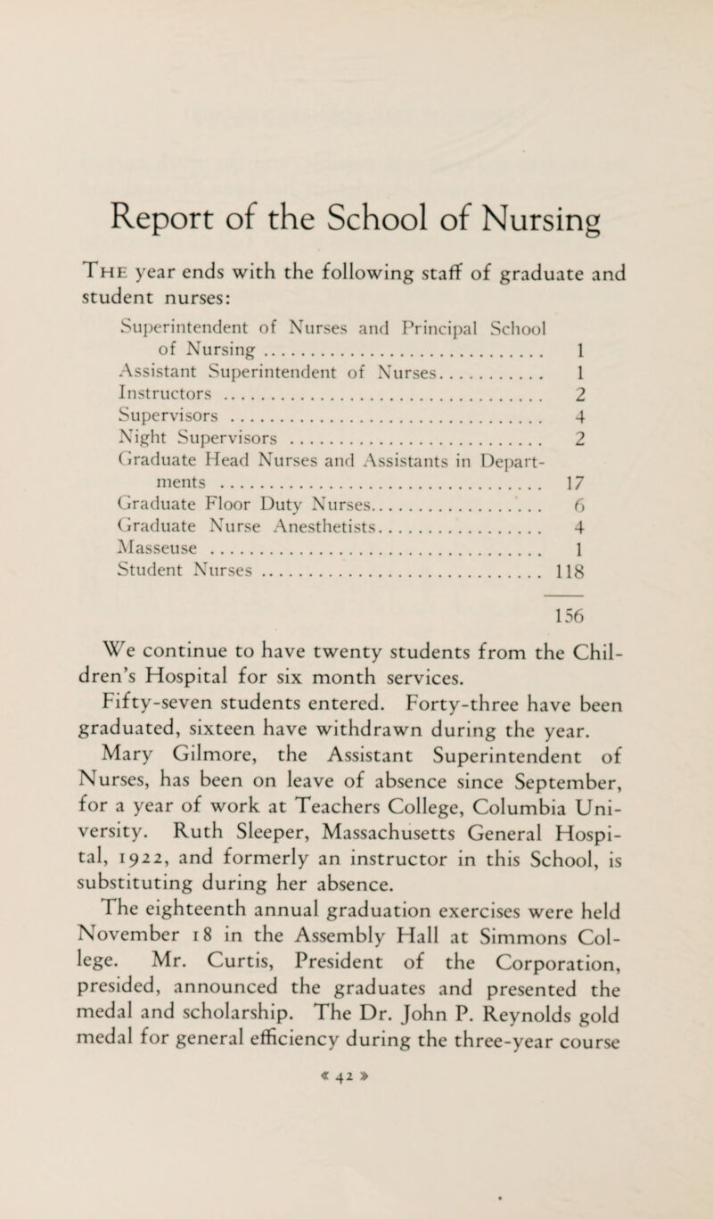 Report of the School of Nursing The year ends with the following staff of graduate and student nurses: Superintendent of Nurses and Principal School of Nursing. 1 Assistant Superintendent of Nurses. 1 Instructors . 2 Supervisors . 4 Night Supervisors . 2 Graduate Head Nurses and Assistants in Depart¬ ments . 17 Graduate Floor Duty Nurses. 6 Graduate Nurse Anesthetists. 4 Masseuse . 1 Student Nurses. 118 156 We continue to have twenty students from the Chil¬ dren’s Hospital for six month services. Fifty-seven students entered. Forty-three have been graduated, sixteen have withdrawn during the year. Mary Gilmore, the Assistant Superintendent of Nurses, has been on leave of absence since September, for a year of work at Teachers College, Columbia Uni¬ versity. Ruth Sleeper, Massachusetts General Hospi¬ tal, 1922, and formerly an instructor in this School, is substituting during her absence. The eighteenth annual graduation exercises were held November 18 in the Assembly Hall at Simmons Col¬ lege. Mr. Curtis, President of the Corporation, presided, announced the graduates and presented the medal and scholarship. The Dr. John P. Reynolds gold medal for general efficiency during the three-year course