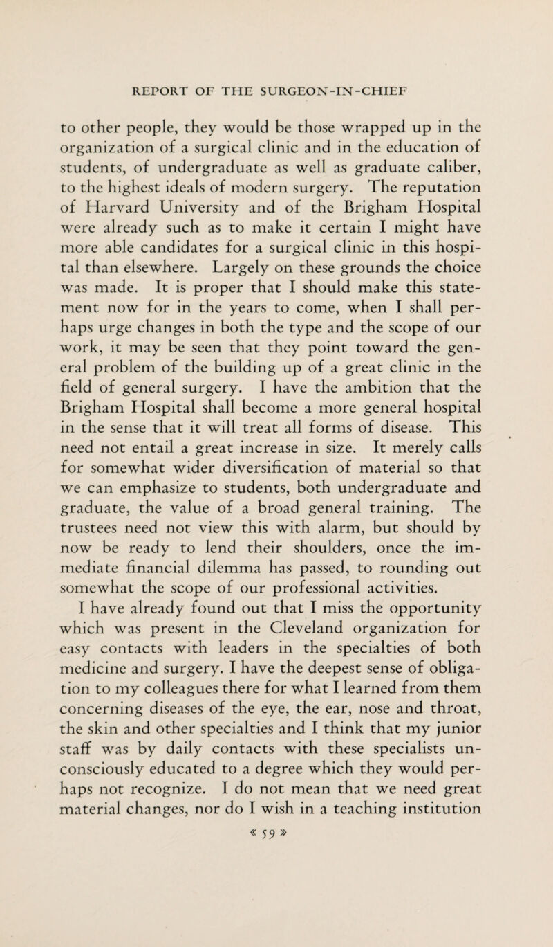 to other people, they would be those wrapped up in the organization of a surgical clinic and in the education of students, of undergraduate as well as graduate caliber, to the highest ideals of modern surgery. The reputation of Harvard University and of the Brigham Hospital were already such as to make it certain I might have more able candidates for a surgical clinic in this hospi¬ tal than elsewhere. Largely on these grounds the choice was made. It is proper that I should make this state¬ ment now for in the years to come, when I shall per¬ haps urge changes in both the type and the scope of our work, it may be seen that they point toward the gen¬ eral problem of the building up of a great clinic in the field of general surgery. I have the ambition that the Brigham Hospital shall become a more general hospital in the sense that it will treat all forms of disease. This need not entail a great increase in size. It merely calls for somewhat wider diversification of material so that we can emphasize to students, both undergraduate and graduate, the value of a broad general training. The trustees need not view this with alarm, but should by now be ready to lend their shoulders, once the im¬ mediate financial dilemma has passed, to rounding out somewhat the scope of our professional activities. I have already found out that I miss the opportunity which was present in the Cleveland organization for easy contacts with leaders in the specialties of both medicine and surgery. I have the deepest sense of obliga¬ tion to my colleagues there for what I learned from them concerning diseases of the eye, the ear, nose and throat, the skin and other specialties and I think that my junior staff was by daily contacts with these specialists un¬ consciously educated to a degree which they would per¬ haps not recognize. I do not mean that we need great material changes, nor do I wish in a teaching institution