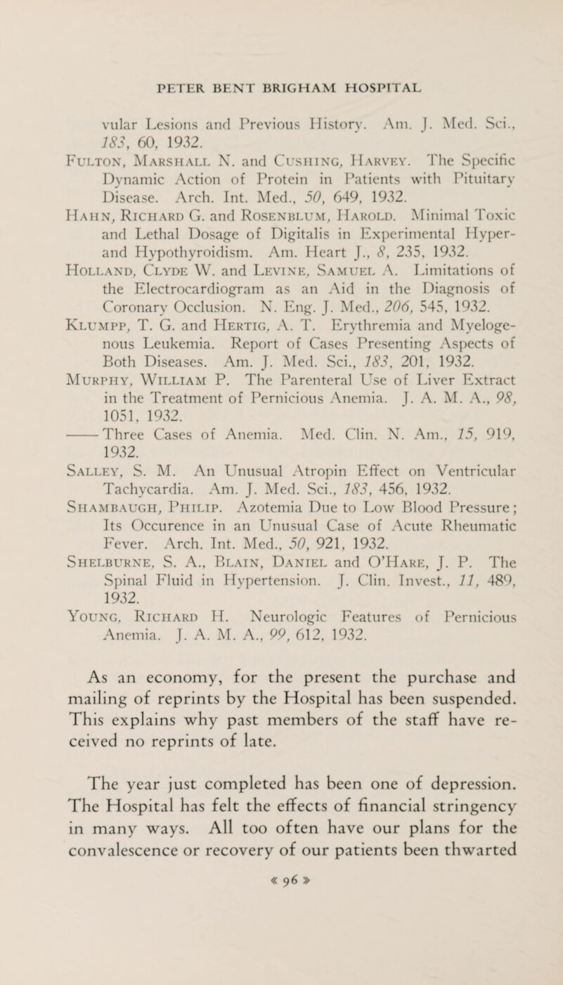 vular Lesions and Previous History. Am. J. Med. Sci., 183, 60, 1932. Fulton, Marshall N. and Cushing, Harvey. The Specific Dynamic Action of Protein in Patients with Pituitary Disease. Arch. Int. Med., 50, 649, 1932. Hahn, Richard G. and Rosenblum, Harold. Minimal Toxic and Lethal Dosage of Digitalis in Experimental Hyper- and Hypothyroidism. Am. Heart J., 8, 235, 1932. Holland, Clyde W. and Levine, Samuel A. Limitations of the Electrocardiogram as an Aid in the Diagnosis of Coronary Occlusion. N. Eng. J. Med., 206, 545, 1932. Klumpp, T. G. and Hertig, A. T. Erythremia and Myeloge¬ nous Leukemia. Report of Cases Presenting Aspects of Both Diseases. Am. J. Med. Sci., 183, 201, 1932. Murphy, William P. The Parenteral Use of Liver Extract in the Treatment of Pernicious Anemia. T. A. M. A., 98, 1051, 1932. -Three Cases of Anemia. Med. Clin. N. Am., 15, 919, 1932. Salley, S. M. An Unusual Atropin Effect on Ventricular Tachycardia. Am. J. Med. Sci., 183, 456, 1932. Siiambaugh, Philip. Azotemia Due to Low Blood Pressure; Its Occurence in an Unusual Case of Acute Rheumatic Fever. Arch. Int. Med., 50, 921, 1932. Shelburne, S. A., Blain, Daniel and O’Hare, J. P. The Spinal Fluid in Hvpertension. f. Clin. Invest., 11, 489, 1932. Young, Richard H. Neurologic Features of Pernicious Anemia. J. A. M. A., 99, 612, 1932. As an economy, for the present the purchase and mailing of reprints by the Hospital has been suspended. Th is explains why past members of the staff have re¬ ceived no reprints of late. The year just completed has been one of depression. The Hospital has felt the effects of financial stringency in many ways. All too often have our plans for the convalescence or recovery of our patients been thwarted « 9 6 »