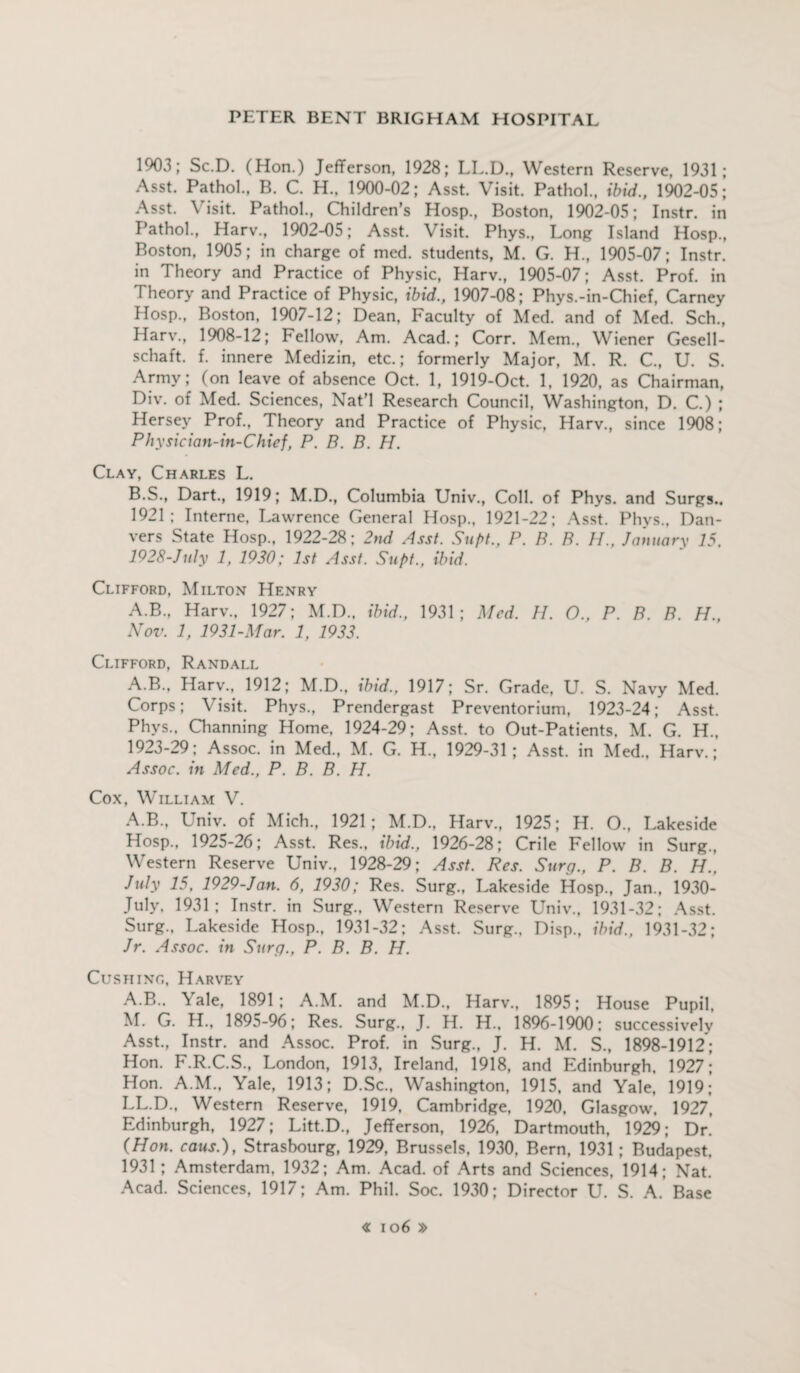 1903; Sc.D. (Hon.) Jefferson, 1928; LL.D., Western Reserve, 1931; Asst. Pathol., B. C. H., 1900-02; Asst. Visit. Pathol., ibid., 1902-05; Asst. \ isit. Pathol., Children’s Hosp., Boston, 1902-05; Instr. in Pathol., Harv., 1902-05; Asst. Visit. Phys., Long Island Hosp., Boston, 1905; in charge of med. students, M. G. H., 1905-07; Instr. in Theory and Practice of Physic, Harv., 1905-07; Asst. Prof, in I heory and Practice of Physic, ibid., 1907-08; Phys.-in-Chief, Carney Hosp., Boston, 1907-12; Dean, Faculty of Med. and of Med. Sch., Harv., 1908-12; Fellow, Am. Acad.; Corr. Mem., Wiener Gesell- schaft. f. innere Medizin, etc.; formerly Major, M. R. C., U. S. Army; (on leave of absence Oct. 1, 1919-Oct. 1, 1920, as Chairman, Div. of Med. Sciences, Nat’l Research Council, Washington, D. C.) ; Hersey Prof., Theory and Practice of Physic, Harv., since 1908; Physician-in-Chief, P. B. B. H. Clay, Charles L. B.S., Dart., 1919; M.D., Columbia Univ., Coll, of Phys. and Surgs.. 1921; Interne, Lawrence General Hosp., 1921-22; Asst. Phys., Dan¬ vers State Hosp., 1922-28; 2nd Asst. Supt., P. B. B. //., January 15. 1928-July 1, 1930; 1st Asst. Supt., ibid. Clifford, Milton Henry A.B., Harv., 1927; M.D., ibid., 1931; Med. H. O., P. B. B. H., Nov. 1, 1931-Mar. 1, 1933. Clifford, Randall A.B., Harv., 1912; M.D., ibid., 1917; Sr. Grade, U. S. Navy Med. Corps; Visit. Phys., Prendergast Preventorium, 1923-24; Asst. Phys., Channing Home, 1924-29; Asst, to Out-Patients, M. G. H., 1923-29; Assoc, in Med., M. G. H., 1929-31; Asst, in Med., Harv.; Assoc, in Med., P. B. B. H. Cox, William V. A.B., Univ. of Mich., 1921; M.D., Harv., 1925; H. O., Lakeside Hosp., 1925-26; Asst. Res., ibid., 1926-28; Crile Fellow in Surg., Western Reserve Univ., 1928-29; Asst. Res. Surg., P. B. B. H.. July 15, 1929-Jan. 6, 1930; Res. Surg., Lakeside Hosp., Jan., 1930- July, 1931; Instr. in Surg., Western Reserve Univ., 1931-32; Asst. Surg., Lakeside Hosp., 1931-32; Asst. Surg.. Disp., ibid., 1931-32; Jr. Assoc, in Surg., P. B. B. H. Cushing, Harvey A.B.. Yale, 1891; A.M. and M.D., Harv., 1895; House Pupil, M. G. H., 1895-96; Res. Surg., J. H. H., 1896-1900; successively Asst., Instr. and Assoc. Prof. in Surg., J. H. M. S., 1898-1912; Hon. F.R.C.S., London, 1913, Ireland, 1918, and Edinburgh, 1927; Hon. A.M., Yale, 1913; D.Sc., Washington, 1915, and Yale, 1919; LL.D., Western Reserve, 1919, Cambridge, 1920, Glasgow, 1927, Edinburgh, 1927; Litt.D., Jefferson, 1926, Dartmouth, 1929; Dr! (Hon. caus.), Strasbourg, 1929, Brussels, 1930, Bern, 1931; Budapest. 1931; Amsterdam, 1932; Am. Acad, of Arts and Sciences, 1914; Nat. Acad. Sciences, 1917; Am. Phil. Soc. 1930; Director U. S. A. Base